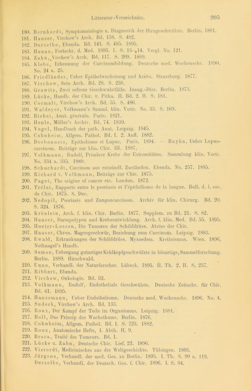 JSO. Bernhardt, Symptomatologie n. Diagnostik der Hirngeschwülste. Berlin. 1881. 181. Hauser, Virckow’s Arcli. Bd. 138. S. 482. 182. Derselbe, Ebenda. Bd. 141. 8. 485. 189o. 183. Hanau, Fortschr. d. Med. 1893. I. S. 10—^14. Vergl. No. 121. 184. Zahn ,%Virchow’s Arch. Bd. 117. S. 209. 1889. 185. Klebs, Erkennung der Carcinombildung. Deutsche med. Wochenschr. 1890. No. 24 u. 25. 186. Friedländer, Oeber Epithelwucherung und Krebs. Strassburg. 1877. 187. Virchow, Sein Arch. Bd. 28. S. 238. 188. Grawitz, Zwei seltene Geschwulstfälle. Inaug.-Diss. Berlin. 1873. 189. Lücke, Handb. der Chir. v. Pitha. II. Bd. 2. II. S. 181. 190. Cormalt, Yirchow’s Arch. Bd. 55. S. 486. 191. Waldeyer, Volkmann’s Samml. klin. Yortr. No. 33. S. 169. 192. Bichat, Anat. generale. Paris. 1821. 193. Ilenle, Müller’s Archiv. Bd. 74. 1839. 194. Vogel, Handbuch der path. Anat. Leipzig. 1845. 195. Cohn he im, Allgem. Pathol. Bd. I. 2. Aufl. 1882. 196. Desbon nets, Epitheliome et Lupus. Paris. 1894. — Bayha, Heber Lupus- carcinom. Beiträge zur klin. Chir. III. 1887. 197. Volkmann, Rudolf, Primärer Krebs der Extremitäten. Sammlung klin. Vortr. No. 334 u. 335. 1889. 198. Schuchardt, Carcinom aus entziindl. Zuständen. Ebenda. No. 257. 1885. 199. Richard v. Volkmann, Beiträge zur Chir. 1875. 200. Paget, The origine of cancer etc. London. 1872. 201. Trelat, Rapports entre le psoriasis et l’epitholiome de la langue. Bull. d. I. soc. de Chir. 1875. 8. Dec. 202. Nedopil, Psoriasis und Zungen carcinom. Archiv für klin. Chirurg. Bd. 20. S. 324. 1876. 203. Krönlein, Arch. f. klin. Chir. Berlin. 1877. Supplem. zu Bd. 21. S. 82. 204. Hauser, Darmpolypen und Krebsentwicklung. Arch. f. klin. Med. Bd. 55. 1895. 205. IIuetcr-Lossen, Die Tumoren der Schilddrüse. Abriss der Chir. 207. Hauser, Chron. Magengeschwür, Beziehung zum Carcinom. Leipzig. 1883. 208. Ewald, Erkrankungen der Schilddrüse. Myxoedem. Kretinismus. Wien. 1896, Nothnagel’s Handb. 209. Semon, Uebergang gutartiger Kehlkopfgeschwülste in bösartige. Sammelforschung. Berlin. 1889. Hirschwald. 210. Unna, Verhandl. der Naturforscher. Lübeck. 1895. II. Th. 2. H. S. 257. 211. Bibbert, Ebenda. 212. Virchow, Onkologie. Bd. III. 213. Volkmann, Rudolf, Endotheliale Geschwülste. Deutsche Zeitschr. für Chir. Bd. 61. 1895. 214. Hansemann, Heber Endotheliome. Deutsche med. Wochenschr. 1896. No. 4. 215. Sudeck, Virchow’s Arch. Bd. 133. 216. Roux, Der Kampf der Teile im Organismus. Leipzig. 1881. 217. B o 11, Das Princip des Wachsthums. Berlin. 1876. 218. Cohnheim, Allgem. Pathol. Bd. I. S. 723. 1882. 219. Roux, Anatomische Hefte, I. Abth. H. 9. 220. Broca, Traite des Tumeurs. Bd. I. 221. Lücke u. Zahn, Deutsche Chir. Lief. 22. 1896. 222. Vierordt, Medicinisches aus der Weltgeschichte. Tübingen. 1893. 223. Jürgens, Verhandl. der med. Ges. zu Berlin. 1895. 1. Th. S. 99 u. 119. Derselbe, Verhandl. der Deutsch. Ges. f. Chir. 1896. 1. S. 84.