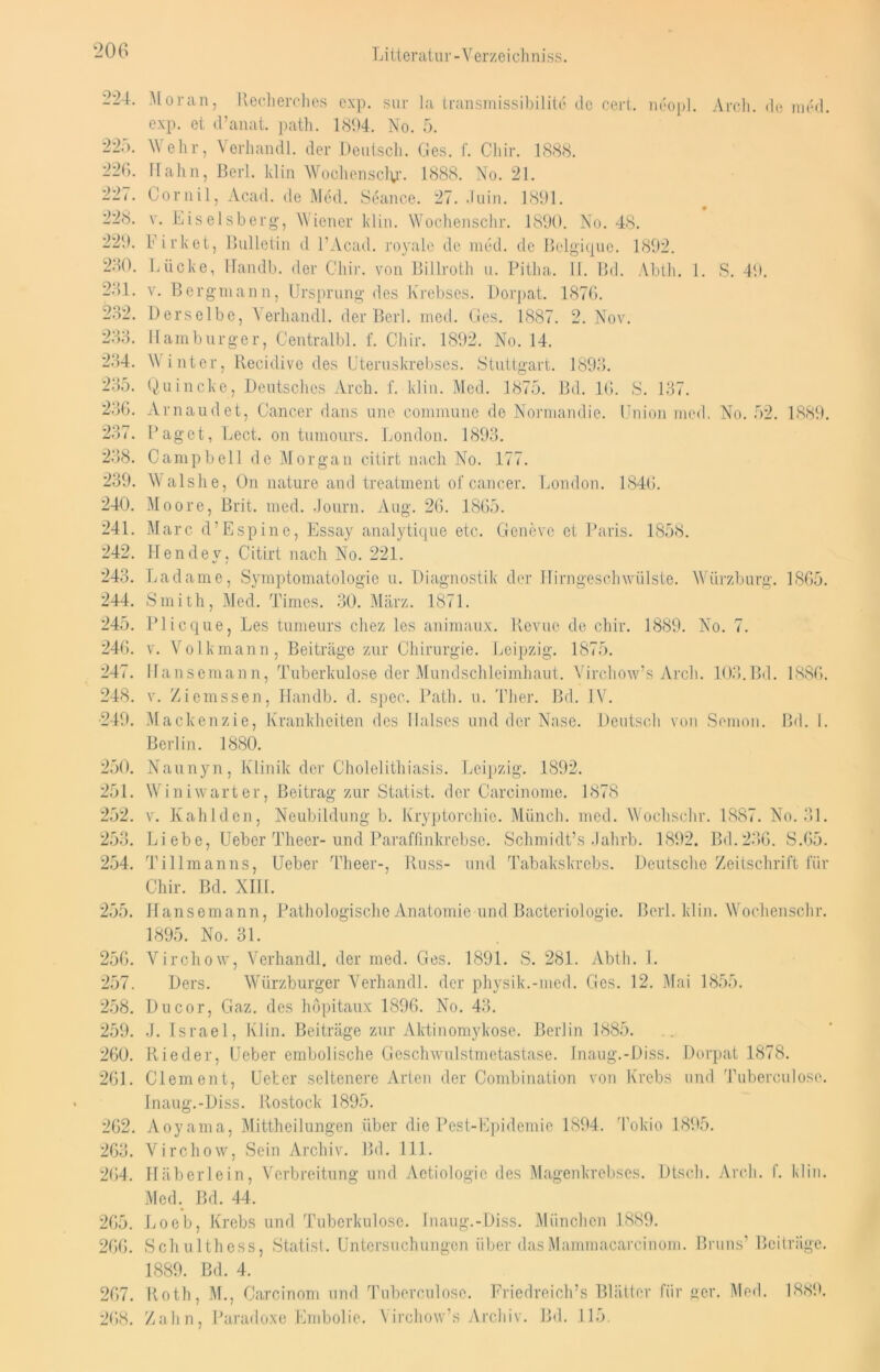 224. Moran, Recherches oxp. sur la transmissibilite de cert. neopl. Arch. de med. exp. et d’anat. path. 1894. No. 5. 22.). Wehr, Verhandl. der Deutsch. Ges. f. Chir. 1888. 226. Hahn, Berl. klin Wochenscly. 1888. No. 21. 227. Cornil, Acad. de Med. Seance. 27. Juin. 1891. 228. v. Eiseisberg, Wiener klin. Wochenschr. 1890. No. 48. 229. Firket, Bulletin d l’Acad. royale de med. de Bclgique. 1892. 280. Lücke, Handb. der Ghir. von Billroth u. Pitha. U. Bd. Abth. 1. S. 49. 281. v. Bergmann, Ursprung des Krebses. Dorpat. 1876. 282. Derselbe, Verhandl. der Berl. med. Ges. 1887. 2. Nov. 233. Hamburger, Centralbl. f. Chir. 1892. No. 14. 234. Winter, llecidive des Uteruskrebses. Stuttgart. 1893. 235. Quincke, Deutsches Arch. f. klin. Med. 1875. Bd. 16. S. 137. 236. Arnaudet, Cancer dans une commune de Normandie. Union med. No. 52. 1889. 237. Paget, Lect. on tumours. London. 1893. 238. Campbell de Morgan citirt nach No. 177. 239. Walshe, On nature and treatment of cancer. London. 1846. 240. Moore, Brit. med. Journ. Aug. 26. 1865. 241. Marc d’Espine, Essay analytique etc. Geneve et Paris. 1858. 242. Hendev, Citirt nach No. 221. 243. Ladame, Symptomatologie u. Diagnostik der Hirngeschwülste. Würzburg. 1865. 244. Smith, Med. Times. 30. März. 1871. 245. Plicque, Les tumeurs chez les animaux. Revue de chir. 1889. No. 7. 246. v. Volkmann, Beiträge zur Chirurgie. Leipzig. 1875. 247. Uansemann, Tuberkulose der Mundschleimhaut. Virchow’s Arch. 103.Bd. 1886. 248. v. Ziemssen, Handb. d. spec. Path. u. Ther. Bd. IV. •249. Mackenzie, Krankheiten des Halses und der Nase. Deutsch von Semon. Bd. I. Berlin. 1880. 250. Naunyn, Klinik der Cholelithiasis. Leipzig. 1892. 251. Wini wart er, Beitrag zur Statist, der Carcinome. 1878 252. v. Kahlden, Neubildung b. Kryptorchie. Münch, med. Wochschr. 1887. No. 31. 253. Liebe, Ueber Theer- und Paraffinkrebse. Schmidt’s Jahrb. 1892. Bd.236. S.65. 254. Tillmanns, Ueber Theer-, Russ- und Tabakskrebs. Deutsche Zeitschrift für Chir. Bd. XIII. 255. Hansemann, Pathologische Anatomie und Bacteriologie. Berl. klin. Wochenschr. 1895. No. 31. 256. Virchow, Verhandl. der med. Ges. 1891. S. 281. Abth. I. 257. Ders. Würzburger Verhandl. der physik.-med. Ges. 12. Mai 1855. 258. Du cor, Gaz. des höpitaux 1896. No. 43. 259. J. Israel, Klin. Beiträge zur Aktinomykose. Berlin 1885. 260. Rieder, Ueber embolische Geschwulstmetastase. Inaug.-Diss. Dorpat 1878. 261. Clement, Ueter seltenere Arten der Combination von Krebs und Tuberculosc. Inaug.-Diss. Rostock 1895. 262. Aoyama, Mittheilungen über die Pest-Epidemie 1894. Tokio 1895. 263. Virchow, Sein Archiv. Bd. 111. 264. Häberlein, Verbreitung und Aetiologic des Magenkrebses. Dtsch. Arch. f. klin. Med. Bd. 44. 265. Loeb, Krebs und Tuberkulose. Inaug.-Diss. München 1889. 266. Schulthess, Statist. Untersuchungen über dasMammacarcinom. Bruns’ Beiträge. 1889. Bd. 4. 267. Roth, M., Carcinom und Tuberculose. Friedreich’s Blätter für ger. Med. 1889. 268. Zahn, Paradoxe Embolie. Virohow’s Archiv. Bd. 115.
