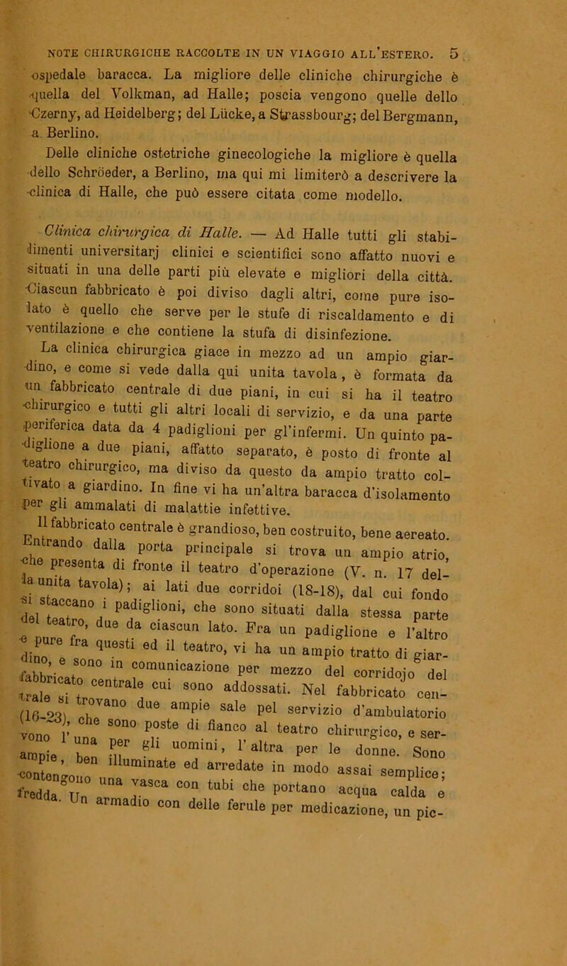 ospedale baracca. La migliore delle cliniche chirurgiche è ■-quella del Vollcman, ad Halle; poscia vengono quelle dello Uzerny, ad Heidelberg; del Liicke, a Strassbourg; del Bergmann, a Berlino. Delle cliniche ostetriche ginecologiche la migliore è quella ■dello Schroeder, a Berlino, ma qui mi limiterò a descrivere la •clinica di Halle, che può essere citata come modello. Clinica chirurgica di Halle. — Ad Halle tutti gli stabi- limenti universitarj clinici e scientifici seno affatto nuovi e situati in una delle parti più elevate e migliori della città. -Ciascun fabbricato è poi diviso dagli altri, come pure iso- lato è quello che serve per le stufe di riscaldamento e di ventilazione e che contiene la stufa di disinfezione. La clinica chirurgica giace in mezzo ad un ampio giar- dino, e come si vede dalla qui unita tavola , è formata da nn fabbricato centrale di due piani, in cui si ha il teatro c nrurgico e tutti gli altri locali di servizio, e da una parte periferica data da 4 padiglioni per gl’infermi. Un quinto pa- • iglione a due piani, affatto separato, è posto di fronte al teatro chirurgico, ma diviso da questo da ampio tratto col- tivato a giardino. In fine vi ha un’altra baracca d’isolamento fier gli ammalati di malattie infettive. Il fabbricato centrale è grandioso, ben costruito, bene aereato. Entrando dalla porta principale si trova un ampio atrio, presenta di fronte il teatro d’operazione (V. n 17 del ‘~a,Vai. ‘aU d“ °°rrid0i <1S-18)' dal ** fonia del tea ro d ‘f® °he sono sitaati dalla stessa parte e ure ta “ t T Iat°' ^ “ Pad'««<*™ » l'altro dine e 1 ’ “ teatr°’ Ti ha “ ^npia tratto di giar- fabbricato re 7 “munica2Ì0ne del corridojo del trale si tre ^ °U1 S°n° addossati- Nel fabbricato cen- (16-23) ri 'an° U0 amP‘e Sale pel servizio d’ambulatorio vono • SOn° P°Ste dÌ.flanC0 al teatro chirurgico, e ser- ampie hT ùT ^ UOmini’ r altra per le donne. Sono ^onton’ n lUurainate ed arredate in modo assai semplice- crr dTasci co;tuw °he poi'ta,’° -*» -it è armadio con delle ferule per medicazione, un pie-