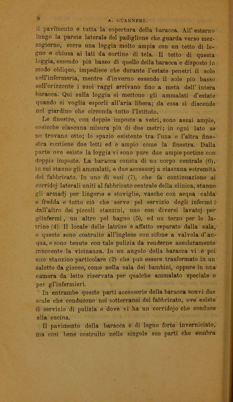 A. GUARNERI. il pavimento e tutta la copertura della baracca. All’esterno lungo la parete laterale del padiglione che guarda verso mez- zogiorno, corre una loggia molto ampia con un tetto di le- gno e chiusa ai lati da cortine di tela. Il tetto di questa loggia, essendo più basso di quello della baracca e disposto in modo obliquo, impedisce che durante l’estate penetri il sole nell’infermeria, mentre d’inverno essendo il sole più basso sull’orizzonte i suoi raggi arrivano fino a metà dell’ intera baracca. Qui sulla loggia si mettono gli ammalati d’estate quando si voglia esporli all’aria libera; da essa si discende nel giardino che circonda tutto l’Istituto. Le finestre, con doppie imposte a vetri, sono assai ampie, cosicché ciascuna misura più di due metri; in ogni lato se ne trovano otto; lo spazio esistente tra l’una e l’altra fine- stra contiene due letti ed è ampio come la finestra. Dalla parte ove esiste la loggia vi sono pure due ampie portine con doppie imposte. La baracca consta di un corpo centrale (6), in cui stanno gli ammalati, e due accessorj a ciascuna estremità del fabbricato. In uno di essi (7), che fa continuazione ai corridoj laterali uniti al fabbricato centrale della clinica, stanno gli armadj per lingerie e stoviglie, vasche con acqua calda e fredda e tutto ciò che serve pel servizio degli infermi ; dall’altro dei piccoli stanzini, uno con diversi lavatoj per glinfermi, un altro pel bagno (5), ed un terzo per le la- trine (4). 11 locale delle latrine è affatto separato dalla sala, e queste sono costruite all’inglese con sifone a valvola d’ ac- qua, e sono tenute con tale pulizia da renderne assolutamente innocente la vicinanza. In un angolo della baracca vi è poi uno stanzino particolare (2) che può essere trasformato in un salotto da giuoco, come nella sala dei bambini, oppure in una camera da letto riservata per qualche ammalato speciale o per gl’infermieri. In entrambe queste parti accessorie della baracca sonvi due scale che conducono nei sotterranei del fabbricato, ove esiste il servizio di pulizia e dove vi ha un corridojo che conduce alla cucina. Il pavimento della baracca è di legno forte inverniciato, ma così bene costruito nelle singole sue parti che sembra