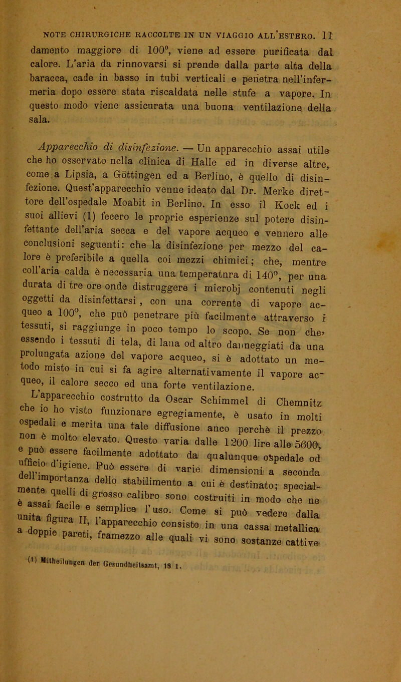 damento maggiore di 100°, viene ad essere purificata dal calore. L’aria da rinnovarsi si prende dalla parte alta della baracca, cade in basso in tubi verticali e penetra nell’infer- meria dopo essere stata riscaldata nelle stufe a vapore. In questo modo viene assicurata una buona ventilazione della sala. Apparecchio di disinfezione. — Un apparecchio assai utile che ho osservato nella clinica di Halle ed in diverse altre, come a Lipsia, a Gòttingen ed a Berlino, è quello di disin- fezione. Quest’apparecchio venne ideato dal Dr. Merke diret- tore dell’ospedale Moabit in Berlino. In esso il Rock ed i suoi allievi (1) fecero le proprie esperienze sul potere disin- fettante dell’aria secca e del vapore acqueo e vennero alle conclusioni seguenti: che la disinfezione per mezzo del ca- lore è preferibile a quella coi mezzi chimici ; che, mentre collaria calda è necessaria una temperatnra di 140°, per una durata di tre ore onde distruggere i microbj contenuti negli oggetti da disinfettarsi , con una corrente di vapore ac- queo a 100°, che può penetrare più facilmente attraverso i tessuti, si raggiunge in poco tempo lo scopo. Se non che, essendo i tessuti di tela, di lana od altro danneggiati da una prolungata azione del vapore acqueo, si è adottato un me- °do misto in cui si fa agire alternativamente il vapore ac- queo, il calore secco ed una forte ventilazione. L’apparecchio costrutto da Oscar Schimmel di Chemnitz c e io ho visto funzionare egregiamente, è usato in molti ospe a i e merita una tale diffusione anco perchè il prezzo non è molto elevato. Questo varia dalle 1200 lire alle 5600 e può essere facilmente adottato da qualunque «Spedale od M-L„Tne- f6 8Saere di varie a seconda n,en,9 del'° Stabili™‘° a cui é destinato; special- è assai fi l ' gr°SS° callbr0 sono “ostruiti in modo che ne unrit?,,9 rP'iC9 Ù'.US°- C°me Si ?aÒ *« da»a a donni. „ aPParecchl° consisto in una cassa metallica a loppio pareti, tramezzo alle quali vi sono sostanze cattive 0) Milheilungen der GesundhciUanU, 18 1.