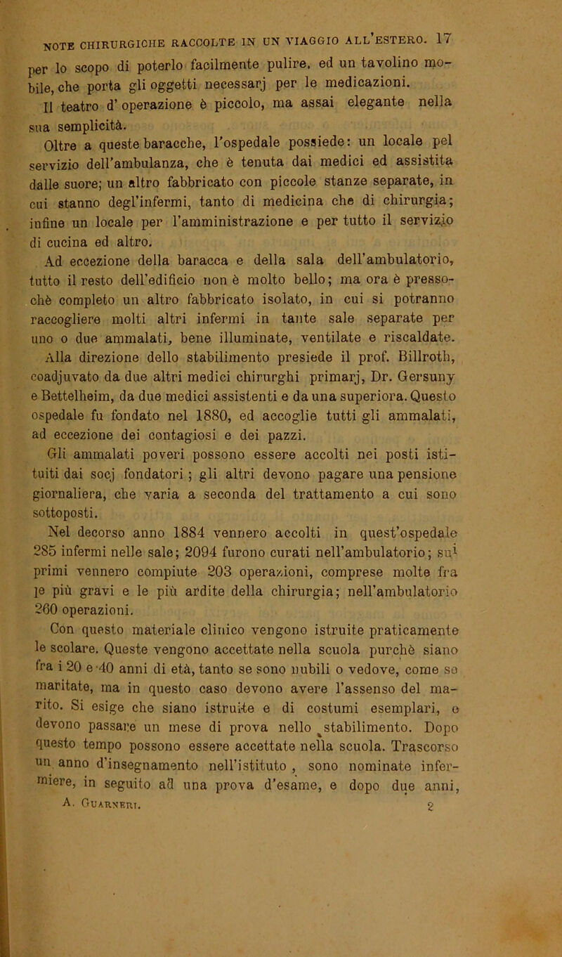 per lo scopo di poterlo facilmente pulire, ed un tavolino mo- bile, che porta gli oggetti necessari per le medicazioni. Il teatro d’ operazione è piccolo, ma assai elegante nella sua semplicità. Oltre a queste baracche, l’ospedale possiede: un locale pel servizio dell’ambulanza, che è tenuta dai medici ed assistita dalle suore; un altro fabbricato con piccole stanze separate, in cui stanno degl’infermi, tanto di medicina che di chirurgia; infine un locale per l’amministrazione e per tutto il servizio di cucina ed altro. Ad eccezione della baracca e della sala dell’ambulatorio, tutto il resto dell’edificio non è molto bello; ma ora è presso- ché completo un altro fabbricato isolato, in cui si potranno raccogliere molti altri infermi in tante sale separate per uno o due ammalati, bene illuminate, ventilate e riscaldate. Alla direzione dello stabilimento presiede il prof. Billroth, coadjuvato da due altri medici chirurghi primarj, Dr. Gersuny e Bettelheim, da due medici assistenti e da una superiora. Questo ospedale fu fondato nel 1880, ed accoglie tutti gli ammalati, ad eccezione dei contagiosi e dei pazzi. Gli ammalati poveri possono essere accolti nei posti isti- tuiti dai socj fondatori ; gli altri devono pagare una pensione giornaliera, che varia a seconda del trattamento a cui sono sottoposti. Nel decorso anno 1884 vennero accolti in quest’ospedale 2S5 infermi nelle sale; 2094 furono curati nell’ambulatorio; sui primi vennero compiute 203 operazioni, comprese molte fra je più gravi e le più ardite della chirurgia; nell’ambulatorio 260 operazioni. Con questo materiale clinico vengono istruite praticamente le scolare. Queste vengono accettate nella scuola purché siano fra i 20 e 40 anni di età, tanto se sono nubili o vedove, come so maritate, ma in questo caso devono avere l’assenso del ma- rito. Si esige che siano istruite e di costumi esemplari, o devono passare un mese di prova nello ^stabilimento. Dopo questo tempo possono essere accettate nella scuola. Trascorso un anno d’insegnamento nell’istituto , sono nominate infer- miere, in seguito ad una prova d’esame, e dopo due anni,