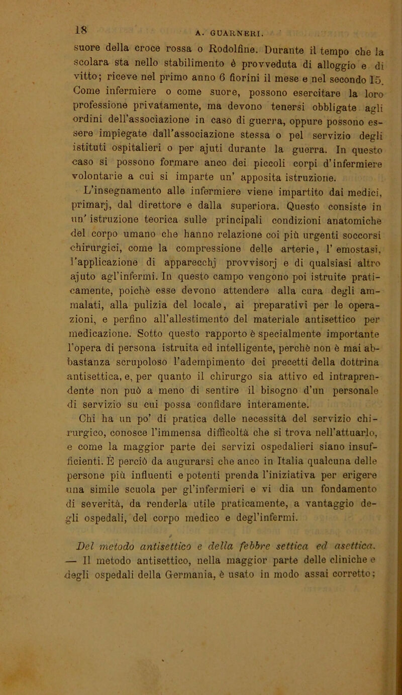 A. GUARNERI. suore della croce rossa o Rodolfine. Durante il tempo che la scolara sta nello stabilimento è provveduta di alloggio e di vitto; riceve nel primo anno 6 fiorini il mese e nel secondo 15. Come infermiere o come suore, possono esercitare la loro professione privatamente, ma devono tenersi obbligate agli ordini dell’associazione in caso di guerra, oppure possono es- sere impiegate dall’associazione stessa o pel servizio degli istituti ospitalieri o per ajuti durante la guerra. In questo caso si possono formare anco dei piccoli corpi d’infermiere volontarie a cui si imparte un’ apposita istruzione. L’insegnamento alle infermiere viene impartito dai medici, primarj, dal direttore e dalla superiora. Questo consiste in un' istruzione teorica sulle principali condizioni anatomiche del corpo umano che hanno relazione coi più urgenti soccorsi chirurgici, come la compressione delle arterie, l’emostasi, l’applicazione di apparecchj provvisorj e di qualsiasi altro ajuto agl’infermi. In questo campo vengono poi istruite prati- camente, poiché esse devono attendere alla cura degli am- malati, alla pulizia del locale, ai preparativi per le opera- zioni, e perfino all’allestimento del materiale antisettico per medicazione. Sotto questo rapporto è specialmente importante l’opera di persona istruita ed intelligente, perchè non è mai ab- bastanza scrupoloso l’adempimento dei precetti della dottrina antisettica, e, per quanto il chirurgo sia attivo ed intrapren- dente non può a meno di sentire il bisogno d’un personale di servizio su cui possa confidare interamente. Chi ha un po’ di pratica delle necessità del servizio chi- rurgico, conosce l’immensa difficoltà che si trova nell’attuario, e come la maggior parte dei servizi ospedalieri siano insuf- ficienti. È perciò da augurarsi che anco in Italia qualcuna delle persone più influenti e potenti prenda l’iniziativa per erigere una simile scuola per gl’infermieri e vi dia un fondamento di severità, da renderla utile praticamente, a vantaggio de- gli ospedali, del corpo medico e degl’infermi. Del metodo antisettico e della febbre settica ed asettica. — Il metodo antisettico, nella maggior parte delle cliniche e degli ospedali della Germania, è usato in modo assai corretto;