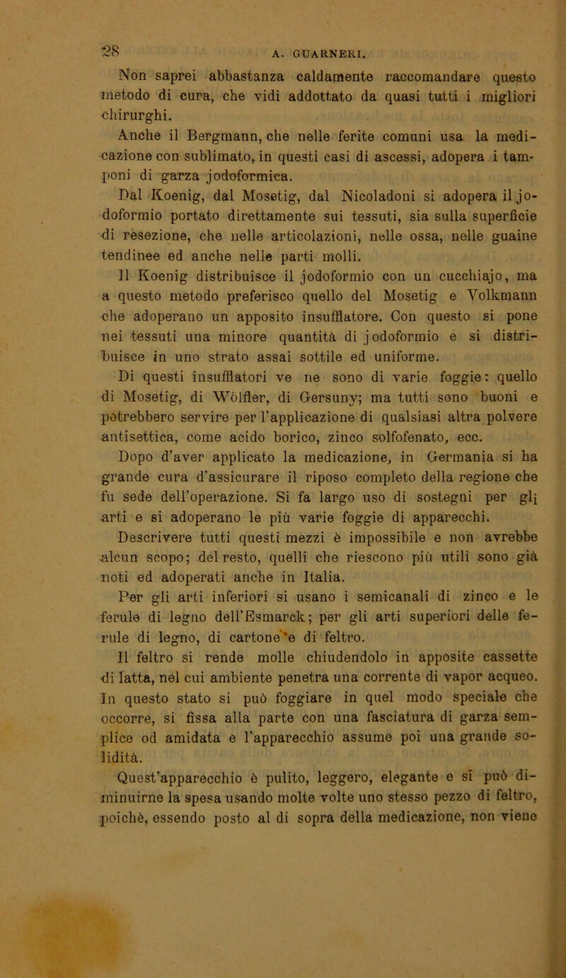 Non saprei abbastanza caldamente raccomandare questo metodo di cura, che vidi addottato da quasi tutti i migliori chirurghi. Anche il Bergmann, che nelle ferite comuni usa la medi- cazione con sublimato, in questi casi di ascessi, adopera i tam- poni di garza jodoformica. Dal Koenig, dal Mosetig, dal Nicoladoni si adopera il jo- doformio portato direttamente sui tessuti, sia sulla superficie di resezione, che nelle articolazioni, nelle ossa, nelle guaine tendinee ed anche nelle parti molli. 11 Koenig distribuisce il iodoformio con un cucchiajo, ma a questo metodo preferisco quello del Mosetig e Volkmann che adoperano un apposito insufflatone. Con questo si pone nei tessuti una minore quantità di iodoformio e si distri- buisce in uno strato assai sottile ed uniforme. Di questi insufflatori ve ne sono di varie foggie : quello di Mosetig, di Wòlfìer, di Gersuny; ma tutti sono buoni e potrebbero servire per l’applicazione di qualsiasi altra polvere antisettica, come acido borico, zinco solfofenato, ecc. Dopo d’aver applicato la medicazione, in Germania si ha grande cura d’assicurare il riposo completo della regione che fu sede dell’operazione. Si fa largo uso di sostegni per gli arti e si adoperano le più varie foggie di apparecchi. Descrivere tutti questi mezzi è impossibile e non avrebbe Alcun scopo; del resto, quelli che riescono più utili sono già noti ed adoperati anche in Italia. Per gli arti inferiori si usano i semicanali di zinco e le ferule di legno dell’Esmarck; per gli arti superiori delle fe- rule di legno, di cartone'e di feltro. Il feltro si rende molle chiudendolo in apposite cassette di latta, nel cui ambiente penetra una corrente di vapor acqueo. In questo stato si può foggiare in quel modo speciale che occorre, si fissa alla parte con una fasciatura di garza sem- plice od amidata e l'apparecchio assume poi una grande so- lidità. Quest’apparecchio è pulito, leggero, elegante e si può di- minuirne la spesa usando molte volte uno stesso pezzo di feltro, poiché, essendo posto al di sopra della medicazione, non viene