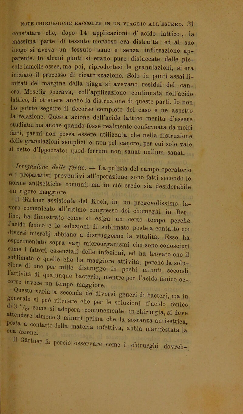 constatare che, dopo 14 applicazioni d’ acido lattico , la massima parte di tessuto morboso era distrutta ed al suo luogo si aveva un tessuto sano e senza infiltrazione ap- parente. In alcuni punti si erano pure distaccate delle pic- cole lamelle ossee, ma poi, riprodottesi le granulazioni, si era iniziato il processo di cicatrizzazione. Solo in punti assai li- mitati del margine della piaga si avevano residui del can- cro. Mosetig sperava, coll’applicazione continuata dell’acido lattico, di ottenere anche la distruzione di queste parti. Io non ho potuto seguire il decorso completo del caso e ne aspetto la relazione. Questa azione dell’acido lattico merita d'essere studiata, ma anche quando fosse realmente confermata da molti fatti, parmi non possa essere utilizzata che nella distruzione delle granulazioni semplici e non pel cancro, per cui solo vale al detto d’Ippocrate: quod ferrum non sanat nullum sanat. Irrigazione delie ferite. — La pulizia del campo operatorio « i preparativi preventivi all’operazione sono fatti secondo le norme antisettiche comuni, ma in ciò credo sia desiderabile nn rigore maggiore. Il Gàrtner assistente del Koch, in un pregevolissimo la- voro comunicato all’ultimo congresso dei chirurghi in Ber- lino ha dimostrato come si esiga un certo tempo perchè l acido fenico e le soluzioni di sublimato poste a contatto coi iversi microbj abbiano a distruggerne la vitalità. Esso ha «sperimentato sopra varj microorganismi che sono conosciuti come i fattori essenziali delle infezioni, ed ha trovato che il /ione^, è qU6ll° Glu ha maoSiore attività, perchè la solu- l’att.Vf T P0: m 6 dÌSt,'Ugge in P°chi minuti secondi at iv ta di qualunque bacterio, mentre per l’acido fenico oc- Ire invece un tempo maggiore. -eneTate0 * *eCOnÌ!i de’ diversi S^neri di bacterj, ma in d / può ritenere che per le soluzioni d’acido fenico attpnri C°me 81 ad°Pera comunemente in chirurgia, si deve posta r: a T° 3 mÌm,tÌ Pdma Che la S0Stanza antisettica, «uà azione  abbia manifestatala Il Gartner fa perciò osservare come i chirurghi dovreb-