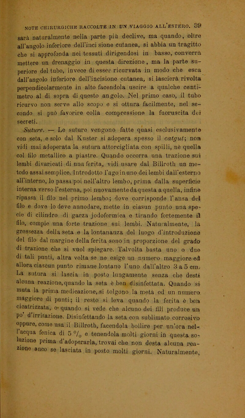 sarà naturalmente nella parte più declive, ma quando, oltre all'angolo inferiore dell’inci sione cutanea, si abbia un tragitto che si approfonda nei tessuti dirigendosi in basso, converrà mettere un drenaggio in questa direzione, ma la parte su- periore del tubo, invece di esser ricurvata in modo che esca dall’angolo inferiore dell’incisione cutanea, si lascierà rivolta perpendicolarmente in alto facendola uscire a qualche centi- metro al di sopra di questo angolo. Nel primo caso, il tubo ricurvo non serve allo scopo e si ottura facilmente, nel se- condo si può favorire colla compressione la fuoruscita dei secreti. Suture. — Le suture vengono fatte quasi esclusivamente con seta, e solo dal Kuster si adopera spesso il catgut-, no» vidi mai adoperata la sutura attorcigliata con spilli, nè quella col (ilo metallico a piastre. Quando occorra una trazione sui lembi divaricati di una ferita, vidi usare dal Billroth un me- todo assai semplice. Introdotto l’ago in uno dei lembi dall’esterna all’interno, lo passa poi nell’altro lembo, prima dalla superfìcie interna verso l’esterna, poi nuovamente da questa a quella, infine ripassa il filo nel primo lembo; dove corrisponde l’ansa del filo e dove lo deve annodare, mette in ciasun punto una spe- cie di cilindro di garza jodoformica e tirando fortemente il filo, compie una forte trazione sui lembi. Naturalmente, la grossezza della seta e la lontananza del luogo d’introduzione del filo dal margine della ferita sono in proporzione del grado di trazione che si vuol spiegare. Talvolta basta uno o due di tali punti, altra volta se ne esige un numero maggiore ed allora ciascun punto rimane lontano l’uno dall’altro 3 a 5 crm La sutura si lascia in posto lungamente senza che desti alcuna reazione, quando la seta è ben disinfettata. Quando si muta la prima medicazione, si tolgono la metà od un numero maggiore di punti; il resto si leva quando la ferita è ber» cicatrizzata, o- quando si vede che alcuno dei fili produce un po d irritazione. Disinfettando la seta con sublimato corrosivo oppure, come usa il Billroth, facendola bollire per un’ora nel- 1 acqua fenica di 5 °/0 e tenendola molti giorni in questa so- luzione pi ima d adoperarla, trovai che non desta alcuna rea- zione anco se lasciata in posto molti giorni. Naturalmente,