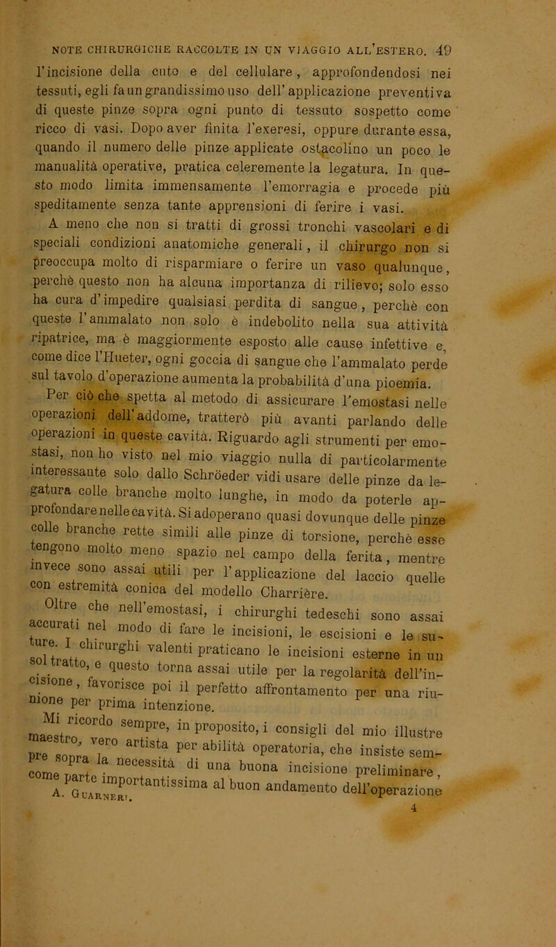 l’incisione della cnto e del cellulare, approfondendosi nei tessuti, egli fa un grandissimo uso dell’applicazione preventiva di queste pinze sopra ogni punto di tessuto sospetto come ricco di vasi. Dopo aver finita l’exeresi, oppure durante essa, quando il numero delle pinze applicate ostacolino un poco le manualità operative, pratica celeremente la legatura. In que- sto modo limita immensamente l’emorragia e procede più speditamente senza tante apprensioni di ferire i vasi. A meno che non si tratti di grossi tronchi vascolari e di speciali condizioni anatomiche generali, il chirurgo non si preoccupa molto di risparmiare o ferire un vaso qualunque, perchè questo non ha alcuna importanza di rilievo; solo esso ha cura d’impedire qualsiasi perdita di sangue, perchè con queste 1 ammalato non solo è indebolito nella sua attività ripatrice, ma è maggiormente esposto alle cause infettive e, come dice l’Hueter, ogni goccia di sangue che l’ammalato perde sul tavolo d’operazione aumenta la probabilità d’una pioemia. Per ciò che spetta al metodo di assicurare l’emostasi nelle operazioni dell addome, tratterò più avanti parlando delle operazioni in queste cavità. Riguardo agli strumenti per emo- stasi, non ho visto nel mio viaggio nulla di particolarmente interessante solo dallo Schròeder vidi usare delle pinze da le- gatura colle branche molto lunghe, in modo da poterle ap- profondare nelle cavità. Si adoperano quasi dovunque delle pinze colle branche rette simili alle pinze di torsione, perchè esse engono molto meno spazio nel campo della ferita, mentre invece sono assai utili per l’applicazione del laccio quelle con estremità conica del modello Charrière. accorar ClT neli’em0stasi’ 1 chirurShi ted^chi sono assai accurati nel modo di fare le incisioni, le escisioni e le su- olenti praticano le incisioni esterne in un cisinnp V qUeSt° t0rna aSSaÌ Utile per la reg°larità dell’in- sone, favorisce poi il perfetto affrontamento per una riu- nione per prima intenzione. raa^strT0™10 Sempre’ 111 ProP°sito> i consigli del mio illustre rrrr a a Per abilità operatwia> che insiste sem- come parte LdoTT ^ W incisione Preliminare, a aiRNER, antlSSlma d bU°n andament0 dell’operazione