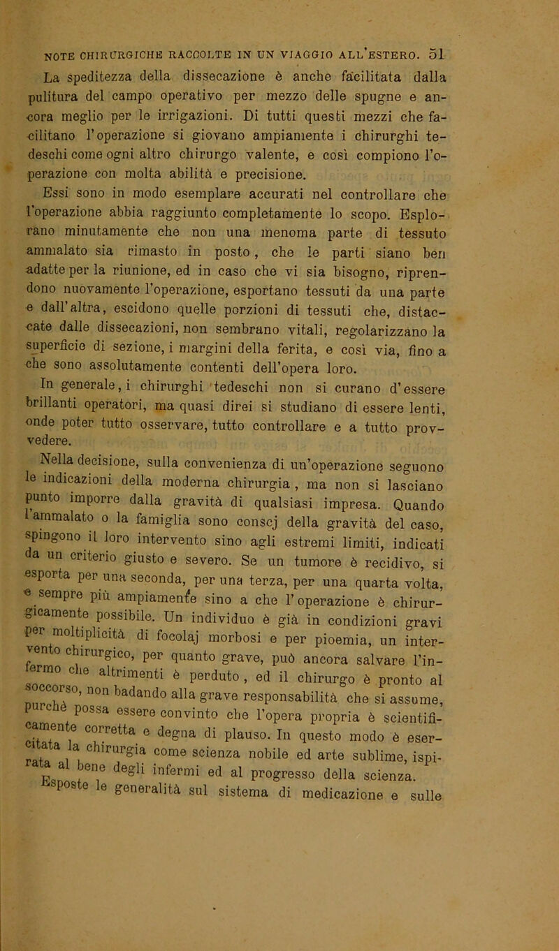 La speditezza della dissecazione è anche facilitata dalla pulitura del campo operativo per mezzo delle spugne e an- cora meglio per le irrigazioni. Di tutti questi mezzi che fa- cilitano l’operazione si giovano ampiamente i chirurghi te- deschi come ogni altro chirurgo valente, e così compiono l’o- perazione con molta abilità e precisione. Essi sono in modo esemplare accurati nel controllare che l’operazione abbia raggiunto completamente lo scopo. Esplo- rano minutamente che non una menoma parte di tessuto ammalato sia rimasto in posto, che le parti siano ben adatte per la riunione, ed in caso che vi sia bisogno, ripren- dono nuovamente l’operazione, esportano tessuti da una parte e dall’altra, escidono quelle porzioni di tessuti che, distac- cate dalle dissecazioni, non sembrano vitali, regolarizzano la superficie di sezione, i margini della ferita, e così via, fino a che sono assolutamente contenti dell’opera loro. In generale, i chirurghi tedeschi non si curano d’essere brillanti operatori, ma quasi direi si studiano di essere lenti, onde poter tutto osservare, tutto controllare e a tutto prov- vedere. INella decisione, sulla convenienza di un’operazione seguono le indicazioni della moderna chirurgia , ma non si lasciano punto imporre dalla gravità di qualsiasi impresa. Quando ammalato o la famiglia sono conscj della gravità del caso, spingono il loro intervento sino agli estremi limiti, indicati a un criterio giusto e severo. Se un tumore è recidivo, si esporta per una seconda, per una terza, per una quarta volta, « sempre più ampiamente sino a che l’operazione è chirur- gicamente possibile. Un individuo è già in condizioni gravi per moltiphcità di focolaj morbosi e per pioemia, un inter- ven o c ìrurgico, per quanto grave, può ancora salvare l’in- * C 10 alt™nti è perduto , ed il chirurgo è pronto al nnT}7°’ n°n badando alla ^ave responsabilità che si assume, c io possa essere convinto che l’opera propria è scientifi- r;ZGn l C?rr6tta e de£na di Plauso- In questo modo è eser- rai a ,a. chlrur£ia come scienza nobile ed arte sublime, ispi- F^n *en,e degl1 inferrni ed al progresso della scienza. ■ Pos e e generalità sul sistema di medicazione e sulle