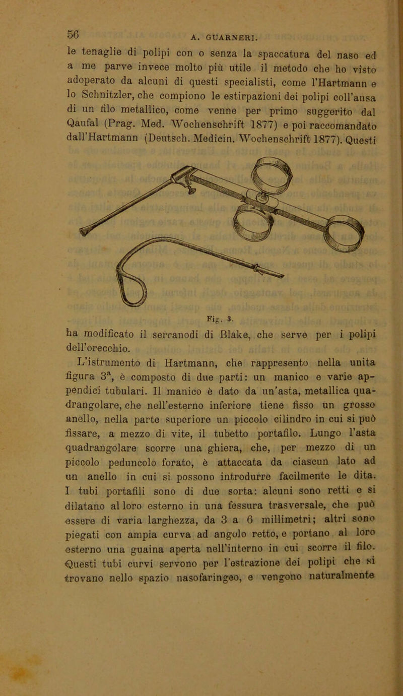 le tenaglie di polipi con o senza la spaccatura del naso ed a me parve invece molto più utile il metodo che ho visto adoperato da alcuni di questi specialisti, come l’Hartmann e lo Schnitzler, che compiono le estirpazioni dei polipi coll’ansa di un dio metallico, come venne per primo suggerito dal Qaufal (Prag. Med. Wochenschrift 1877) e poi raccomandato dall’Hartmann (Deutsch. Medicin. Wochenschrift 1877). Questi ha modificato il serranodi di Blake, che serve per i polipi dell’orecchio. Lustramento di Hartmann, che rappresento nella unita figura 3a, è composto di due parti: un manico e varie ap- pendici tubulari. Il manico è dato da un’asta, metallica qua- drangolare, che nell’esterno inferiore tiene fisso un grosso anello, nella parte supcriore un piccolo cilindro in cui si può fissare, a mezzo di vite, il tubetto portatilo. Lungo l'asta quadrangolare scorre una ghiera, che, per mezzo di un piccolo peduncolo forato, è attaccata da ciascun lato ad un anello in cui si possono introdurre facilmente le dita. I tubi portafili sono di due sorta: alcuni sono retti e si dilatano al loro esterno in una fessura trasversale, che può essere di varia larghezza, da 3 a 6 millimetri; altri sono piegati con ampia curva ad angolo retto, e portano al loro esterno una guaina aperta nell’interno in cui scorre il filo. Questi tubi curvi servono per l’estrazione dei polipi che si trovano nello spazio nasofaringeo, e vengono naturalmente