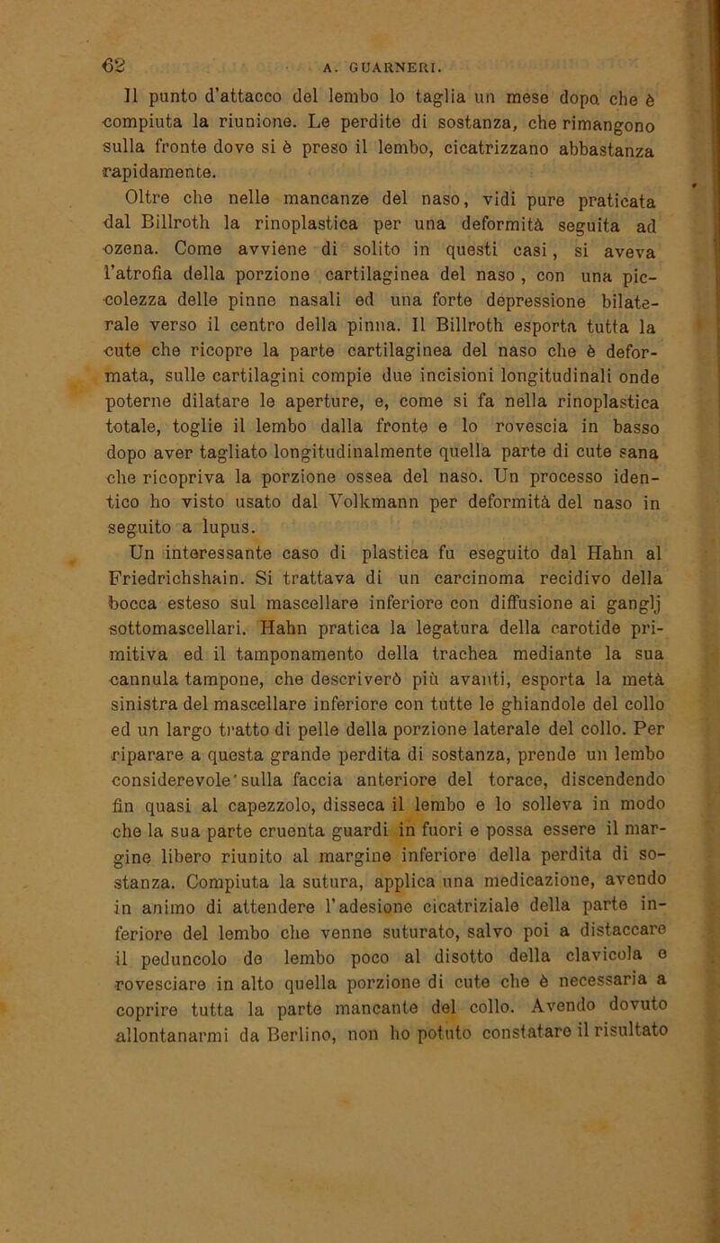 Il punto d’attacco del lembo lo taglia un mese dopo, che è compiuta la riunione. Le perdite di sostanza, che rimangono sulla fronte dove si è preso il lembo, cicatrizzano abbastanza ■rapidamente. Oltre che nelle mancanze del naso, vidi pure praticata dal Billroth la rinoplastica per una deformità seguita ad ozena. Come avviene di solito in questi casi, si aveva l’atrofìa della porzione cartilaginea del naso , con una pic- colezza delle pinne nasali ed una forte depressione bilate- rale verso il centro della pinna. Il Billroth esporta tutta la cute che ricopre la parte cartilaginea del naso che è defor- mata, sulle cartilagini compie due incisioni longitudinali onde poterne dilatare le aperture, e, come si fa nella rinoplastica totale, toglie il lembo dalla fronte e lo rovescia in basso dopo aver tagliato longitudinalmente quella parte di cute sana che ricopriva la porzione ossea del naso. Un processo iden- tico ho visto usato dal Volkmann per deformità del naso in seguito a lupus. Un interessante caso di plastica fu eseguito dal Hahn al Friedrichshain. Si trattava di un carcinoma recidivo della bocca esteso sul mascellare inferiore con diffusione ai ganglj sottomascellari. Hahn pratica la legatura della carotide pri- mitiva ed il tamponamento della trachea mediante la sua cannula tampone, che descriverò più avanti, esporta la metà sinistra del mascellare inferiore con tutte le ghiandole del collo ed un largo tratto di pelle della porzione laterale del collo. Per riparare a questa grande perdita di sostanza, prende un lembo considerevole’sulla faccia anteriore del torace, discendendo fin quasi al capezzolo, disseca il lembo e lo solleva in modo che la sua parte cruenta guardi in fuori e possa essere il mar- gine libero riunito al margine inferiore della perdita di so- stanza. Compiuta la sutura, applica una medicazione, avendo in animo di attendere l’adesione cicatriziale della parte in- feriore del lembo che venne suturato, salvo poi a distaccare il peduncolo de lembo poco al disotto della clavicola o rovesciare in alto quella porzione di cute che è necessaria a coprire tutta la parte mancante del collo. Avendo dovuto allontanarmi da Berlino, non ho potuto constatare il risultato