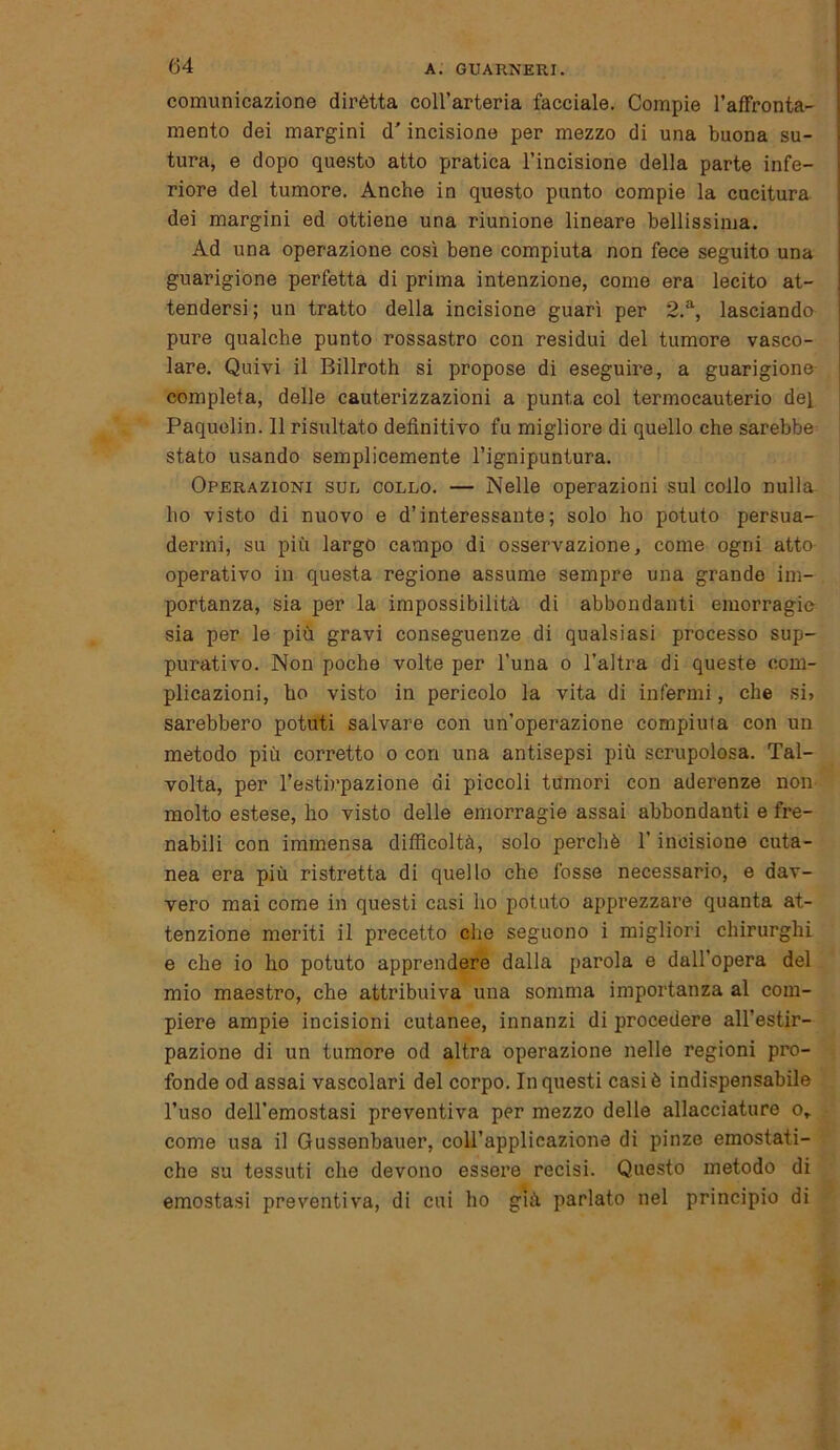 G4 comunicazione dirètta coll’arteria facciale. Compie l’afFronta- mento dei margini d'incisione per mezzo di una buona su- tura, e dopo questo atto pratica l’incisione della parte infe- riore del tumore. Anche in questo punto compie la cucitura dei margini ed ottiene una riunione lineare bellissima. Ad una operazione così bene compiuta non fece seguito una guarigione perfetta di prima intenzione, come era lecito at- tendersi ; un tratto della incisione guarì per 2.a, lasciando pure qualche punto rossastro con residui del tumore vasco- lare. Quivi il Billroth si propose di eseguire, a guarigione completa, delle cauterizzazioni a punta col termocauterio dei Paquelin. 11 risultato definitivo fu migliore di quello che sarebbe stato usando semplicemente l’ignipuntura. Operazioni sul collo. — Nelle operazioni sul collo nulla ho visto di nuovo e d’interessante; solo ho potuto persua- dermi, su più largo campo di osservazione, come ogni atto operativo in questa regione assume sempre una grande im- portanza, sia per la impossibilità di abbondanti emorragie sia per le più gravi conseguenze di qualsiasi processo sup- purativo. Non poche volte per l’una o l’altra di queste com- plicazioni, ho visto in pericolo la vita di infermi, che si» sarebbero potuti salvare con un’operazione compiuta con un metodo più corretto o con una antisepsi più scrupolosa. Tal- volta, per l’estirpazione di piccoli tumori con aderenze non molto estese, ho visto delle emorragie assai abbondanti e fre- nabili con immensa difficoltà, solo perchè l’incisione cuta- nea era più ristretta di quello che fosse necessario, e dav- vero mai come in questi casi ho potuto apprezzare quanta at- tenzione meriti il precetto che seguono i migliori chirurghi e che io ho potuto apprendere dalla parola e dall’opera del mio maestro, che attribuiva una somma importanza al com- piere ampie incisioni cutanee, innanzi di procedere all’estir- pazione di un tumore od altra operazione nelle regioni pro- fonde od assai vascolari del corpo. In questi casi è indispensabile l’uso dell’emostasi preventiva per mezzo delle allacciature or come usa il Gussenbauer, coll’applicazione di pinze emostati- che su tessuti che devono essere recisi. Questo metodo di emostasi preventiva, di cui ho già parlato nel principio di