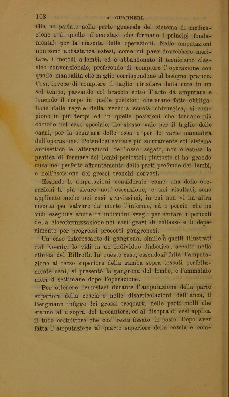 Già ho parlato nella parte generale del sistema di medica- zione e di quello d'emostasi che formano i principj fonda- mentali per la riuscita delle operazioni. Nelle amputazioni non sono abbastanza estesi, come mi pare dovrebbero meri- tare, i metodi a lembi, ed è abbandonato il tecnicismo clas- sico convenzionale, preferendo di compiere 1’ operazione con quelle manualità che meglio corrispondono al bisogno pratico. Così, invece di compiere il taglio circolare della cute in un sol tempo, passando col braccio sotto 1’ arto da amputare e tenendo il corpo in quelle posizioni che erano fatte obbliga- torie dalle regole della vecchia scuola chirurgica, si com- piono in più tempi ed in quelle posizioni che tornano più comode nel caso speciale. Lo stesso vale per il taglio delle carni, per la segatura delle ossa e per le varie manualità dell’operazione. Potendosi evitare più sicuramente col sistema antisettico le alterazioni dell’ osso segato, non è estesa la pratica di formare dei lembi periostei ; piuttosto si ha grande cura nel perfetto affrontamento delle parti profonde dei lembi, e nell’escisione dei grossi tronchi nervosi. Essendo le amputazioni considerate come una delle ope- razioni le più sicure nell’ esecuzione, e nei risultati, sono applicate anche nei casi gravissimi, in cui non vi ha altra risorsa per salvare da morte l’infermo, ed è perciò che ne vidi eseguire anche in individui svegli per evitare i pericoli della cloroformizzazione nei casi gravi di collasso e di depe- rimento per pregressi processi gangrenosi. Un caso interessante di gangrena, simile a quelli illustrati dal Koenig, lo vidi in un individuo diabetico, accolto nella clinica del Billroth. In questo caso, essendosi fatta l’amputa- zione al terzo superiore della gamba sopra tessuti perfetta- mente sani, si presentò la gangrena del lembo, e l’ammalato morì 4 settimane dopo l’operazione. Per ottenere l’emostasi durante l’amputazione della parte superiore della coscia o nelle disarticolazioni dell’anca, il Bergmann infigge dei grossi trequarti nelle parti molli che stanno al disopra del trocantere, ed al disopra di essi applica il tubo costrittore che così resta fissato in posto. Dopo aver fatta 1’ amputazione al quarto superiore della coscia e coni-