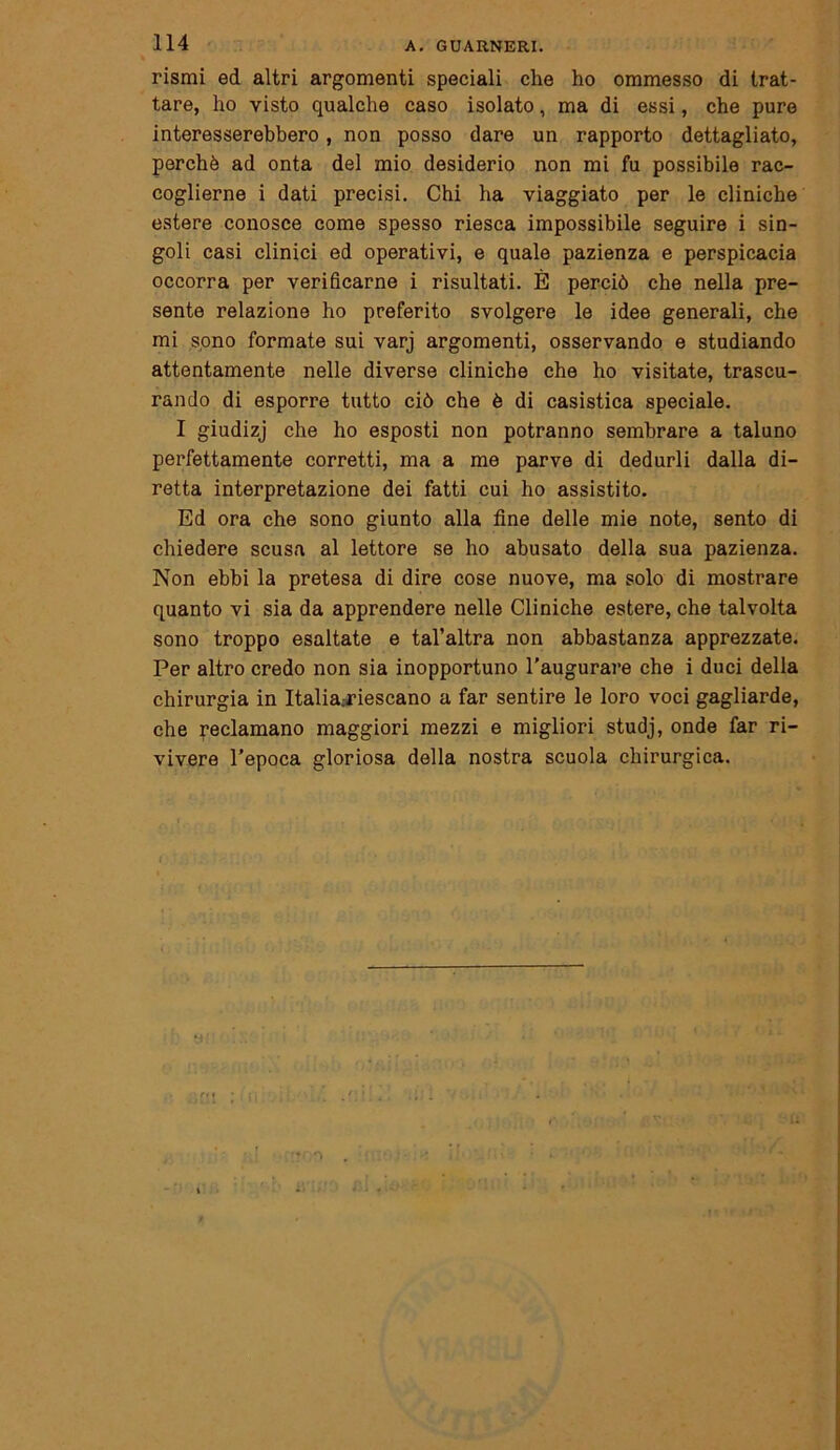 rismi ed altri argomenti speciali che ho ommesso di trat- tare, ho visto qualche caso isolato, ma di essi, che pure interesserebbero, non posso dare un rapporto dettagliato, perchè ad onta del mio desiderio non mi fu possibile rac- coglierne i dati precisi. Chi ha viaggiato per le cliniche estere conosce come spesso riesca impossibile seguire i sin- goli casi clinici ed operativi, e quale pazienza e perspicacia occorra per verificarne i risultati. È perciò che nella pre- sente relazione ho preferito svolgere le idee generali, che mi sono formate sui varj argomenti, osservando e studiando attentamente nelle diverse cliniche che ho visitate, trascu- rando di esporre tutto ciò che è di casistica speciale. I giudizj che ho esposti non potranno sembrare a taluno perfettamente corretti, ma a me parve di dedurli dalla di- retta interpretazione dei fatti cui ho assistito. Ed ora che sono giunto alla fine delle mie note, sento di chiedere scusa al lettore se ho abusato della sua pazienza. Non ebbi la pretesa di dire cose nuove, ma solo di mostrare quanto vi sia da apprendere nelle Cliniche estere, che talvolta sono troppo esaltate e tal’altra non abbastanza apprezzate. Per altro credo non sia inopportuno l’augurare che i duci della chirurgia in Italia:riescano a far sentire le loro voci gagliarde, che reclamano maggiori mezzi e migliori studj, onde far ri- vivere l’epoca gloriosa della nostra scuola chirurgica.