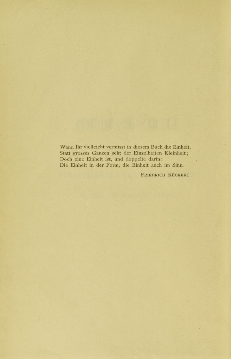 Wenn Ihr vielleicht vermisst in diesem Buch die Einheit, Statt grosses Ganzen seht der Einzelheiten Kleinheit; Doch eine Einheit ist, und doppelte darin: Die Einheit in der Form, die Einheit auch im Sinn. Friedrich Rückert.