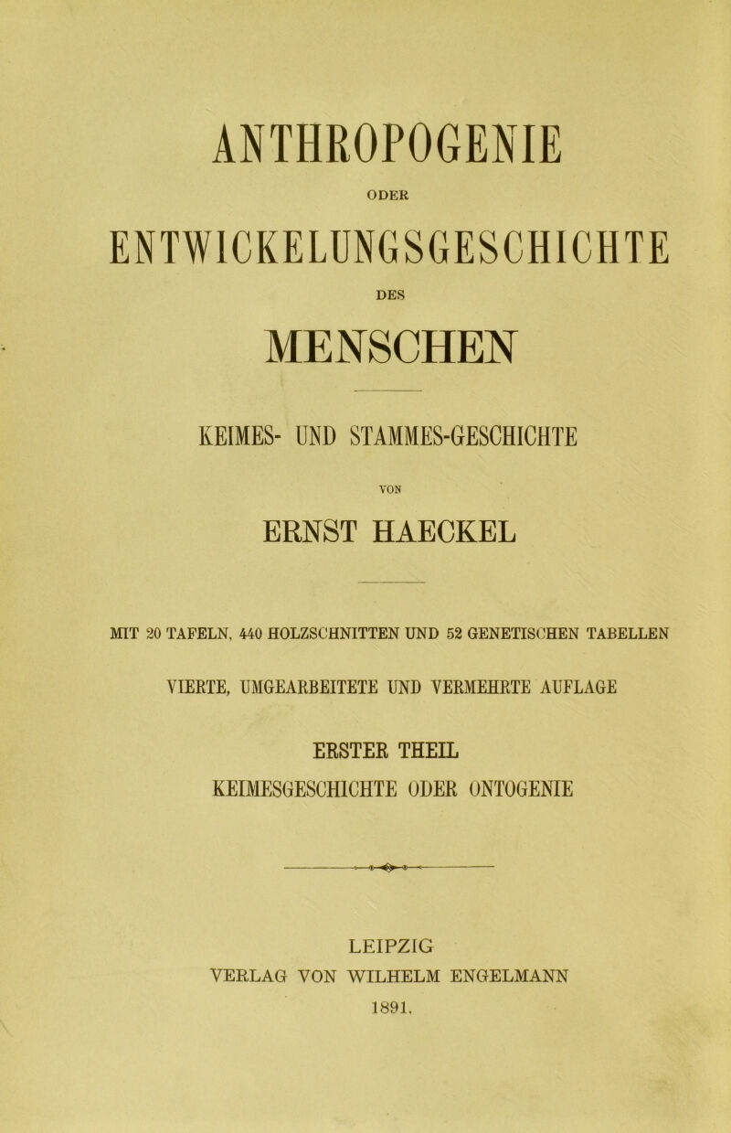 ANTHßOPOGENIE ODER DES MENSCHEN KEIMES- UND STAMMES-GESCHICHTE VON ERNST HAECKEL MIT 20 TAFELN, 440 HOLZSCHNITTEN UND 52 GENETISCHEN TABELLEN VIEETE, ÜMGEARBEITETE UND VERMEHR,TE AUFLAGE ERSTER THEIL KEIMESGESCHICHTE ODER ONTOGENIE -<|i <8>- LEIPZIG VERLAG VON WILHELM ENGELMANN 1891.