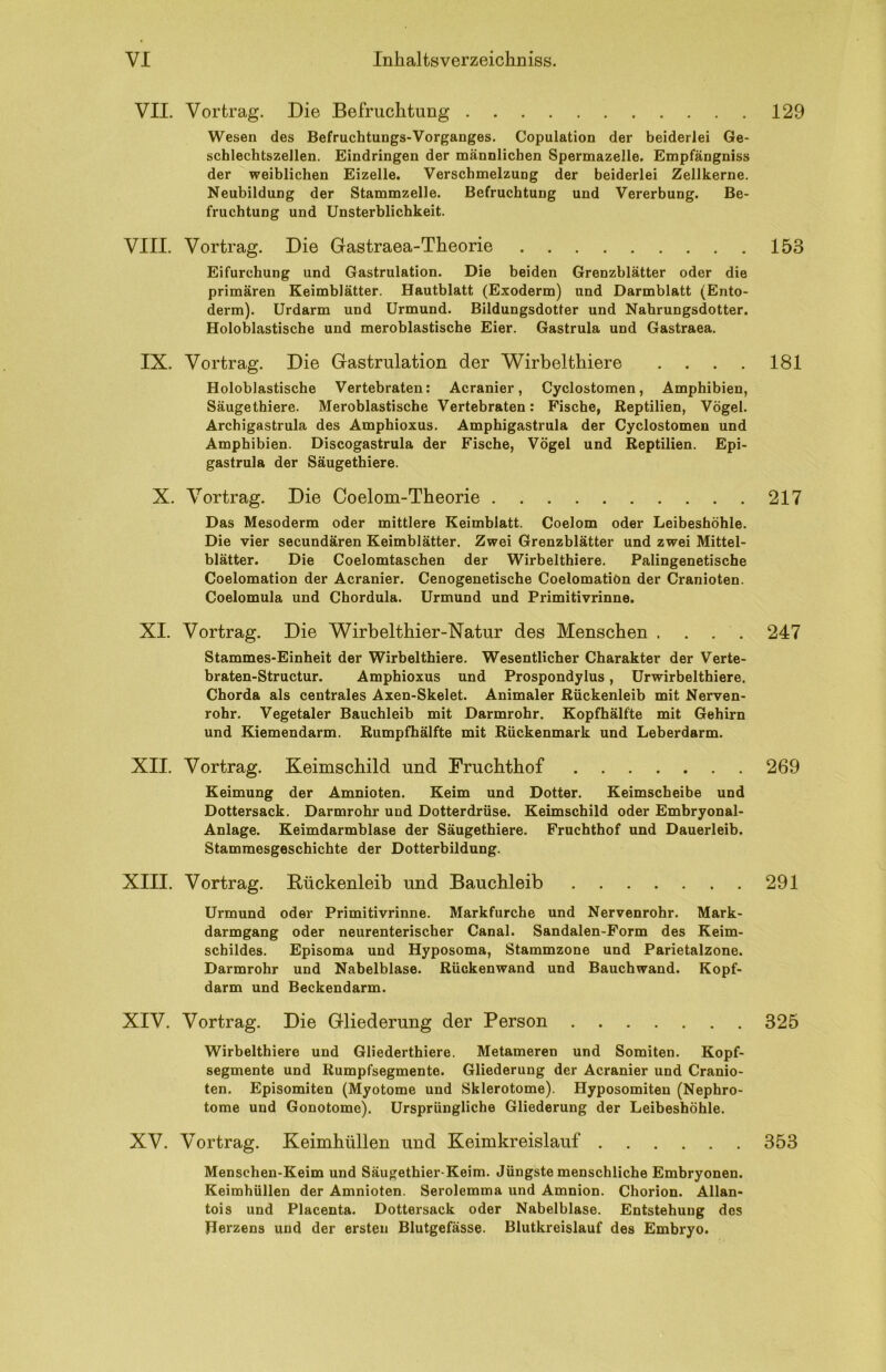 VII. Vortrag. Die Befruchtung Wesen des Befruchtungs-Vorganges. Copulation der beiderlei Ge- schlechtszellen. Eindringen der männlichen Spermazelle. Empfängniss der weiblichen Eizelle. Verschmelzung der beiderlei Zellkerne. Neubildung der Stammzelle. Befruchtung und Vererbung. Be- fruchtung und Unsterblichkeit. VIII. Vortrag. Die Gastraea-Theorie Eifurchung und Gastrulation. Die beiden Grenzblätter oder die primären Keimblätter. Hautblatt (Exoderm) und Darmblatt (Ento- derm). Urdarm und Urmund. Bildungsdotter und Nabrungsdotter. Holoblastische und meroblastische Eier. Gastrula und Gastraea. IX. Vortrag. Die Gastrulation der Wirbelthiere .... Holoblastische Vertebraten: Acranier, Cyclostomen, Amphibien, Säugethiere. Meroblastische Vertebraten: Fische, Reptilien, Vögel. Archigastrula des Amphioxus. Amphigastrula der Cyclostomen und Amphibien. Discogastrula der Fische, Vögel und Reptilien. Epi- gastrula der Säugethiere. X. Vortrag. Die Coelom-Theorie Das Mesoderm oder mittlere Keimblatt. Coelom oder Leibeshöhle. Die vier secundären Keimblätter. Zwei Grenzblätter und zwei Mittel- blätter. Die Coelomtaschen der Wirbelthiere. Palingenetische Coelomation der Acranier. Cenogenetische Coelomatiön der Cranioten. Coelomula und Chordula. Urmund und Primitivrinne. XI. Vortrag. Die Wirbelthier-Natur des Menschen .... Stammes-Einheit der Wirbelthiere. Wesentlicher Charakter der Verte- braten-Structur. Amphioxus und Prospondylus, Urwirbelthiere. Chorda als centrales Axen-Skelet. Animaler Rückenleib mit Nerven- rohr. Vegetaler Bauchleib mit Darmrohr. Kopfhälfte mit Gehirn und Kiemendarm. Rumpfhälfte mit Rückenmark und Leberdarm. XII. Vortrag. Keimschild und Fruchthof Keimung der Amnioten. Keim und Dotter. Keimscheibe und Dottersack. Darmrohr und Dotterdrüse. Keimschild oder Embryonal- Anlage. Keimdarmblase der Säugethiere. Fruchthof und Dauerleib. Stammesgeschichte der Dotterbildung. XIII. Vortrag. Rückenleib und Bauchleib Urmund oder Primitivrinne. Markfurche und Nervenrohr. Mark- darmgang oder neurenterischer Canal. Sandalen-Form des Keim- schildes. Episoma und Hyposoma, Stammzone und Parietalzone. Darmrohr und Nabelblase. Rückenwand und Bauchwand. Kopf- darm und Beckendarm. XIV. Vortrag. Die Gliederung der Person Wirbelthiere und Gliederthiere. Metameren und Somiten. Kopf- segmente und Rumpfsegmente. Gliederung der Acranier und Cranio- ten. Episomiten (Myotome und Sklerotome). Hyposomiten (Nephro- tome und Gonotome). Ursprüngliche Gliederung der Leibeshöhle. XV. Vortrag. Keimhüllen und Keimkreislauf Menschen-Keim und Säugethier-Keim. Jüngste menschliche Embryonen. Keimhüllen der Amnioten. Serolemma und Amnion. Chorion. Allan- tois und Placenta. Dottersack oder Nabelblase. Entstehung des Herzens und der ersten Blutgefässe. Blutkreislauf des Embryo. 129 153 181 217 247 269 291 325 353