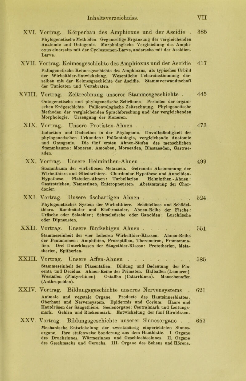 XVI. Vortrag. Körperbau des Amphioxus und der Ascidie . Phylogenetische Methoden. Gegenseitige Ergänzung der vergleichenden Anatomie und Ontogenie. Morphologische Vergleichung des Amphi- oxus einerseits mit der Cyclostomen-Larve, anderseits mit der Ascidien- Larve. XVII. Vortrag. Keimesgeschichte des Amphioxus und der Ascidie Palingenetische Keimesgeschichte des Amphioxus, als typisches Urbild der Wirbelthier-Entwiekelung. Wesentliche Uebereinstimmung der- selben mit der Keimesgeschichte der Ascidie. Stammverwandtschaft der Tunicaten und Vertebraten. XVIII. Vortrag. Zeitrechnung unserer Stammesgeschichte . Ontogenetische und phylogenetische Zeiträume. Perioden der organi- schen Erdgeschichte. Paläontologische Zeitrechnung. Phylogenetische Methoden der vergleichenden Sprachforschung und der vergleichenden Morphologie. Urzeugung der Moneren. XIX. Vortrag. Unsere Protisten-Ahnen Induction und Deduction in der Phylogenie. Unvollständigkeit der phylogenetischen Urkunden; Paläontologie, vergleichende Anatomie und Ontogenie. Die fünf ersten Ahnen-Stufen des menschlichen Stammbaums: Moneren, Amoeben, Moraeaden, Blastaeaden, Gastrae- aden. XX. Vortrag. Unsere Helminthen-Ahnen Stammbaum der wirbellosen Metazoen. Getrennte Abstammung der Wirbelthiere und Gliederthiere. Chordonier-Hypothese und Anneliden- Hypothese. Platoden-Ahnen : Turbellarien. Helminthen - Ahnen: Gastrotrichen, Nemertinen, Enteropneusten. Abstammung der Chor- donier. XXI. Vortrag. Unsere fischartigen Ahnen Phylogenetisches System der Wirbelthiere. Schädellose und Schädel- thiere. Rundmäuler und Kiefermäuler. Abnen-Reihe der Fische; Urfische oder Selachier; Schmelzfische oder Ganoiden; Lurchfische oder Dipneusten. XXII. Vortrag. Unsere fünfzehigen Ahnen Stammeseinheit der vier höheren Wirbelthier-Klassen. Ahnen-Reihe der Pentanomen: Amphibien, Proreptilien, Theromoren, Promamma- lien. Drei Unterklassen der Säugethier-Klasse: Prototherien, Meta- therien, Epitherien. XXIII. Vortrag. Unsere Affen-Ahnen Stammeseinheit der Placentalien. Bildung und Bedeutung der Pla- centa und Decidua. Ahnen-Reihe der Primaten. Halbaffen (Lemuren). Westaffen (Platyrrhinen). Ostaffen (Catarrhinen). Menschenaffen (Anthropoiden). XXIV. Vortrag. Bildungsgeschichte unseres Nervensystems Animale und vegetale Organe. Producte des Hautsinnesblattes: Oberhaut und Nervensystem. Epidermis und Corium. Haare und Hautdrüsen der Säugethiere. Seelenorgane; Centralmark und Leitungs- mark. Gehirn und Rückenmark. Entwickelung der fünf Hirnblasen. XXV. Vortrag. Bildungsgeschichte unserer Sinnesorgane . . Mechanische Entwickelung der zweckmässig eingerichteten Sinnes- organe. Ihre stufenweise Sonderung aus dem Hautblatte. I. Organe des Drucksinnes, Wärmesinnes und Geschlechtssinnes. II. Organe des Geschmacks und Geruchs. III. Organe des Sehens und Hörens. 385 417 445 473 499 524 551 585 621 657