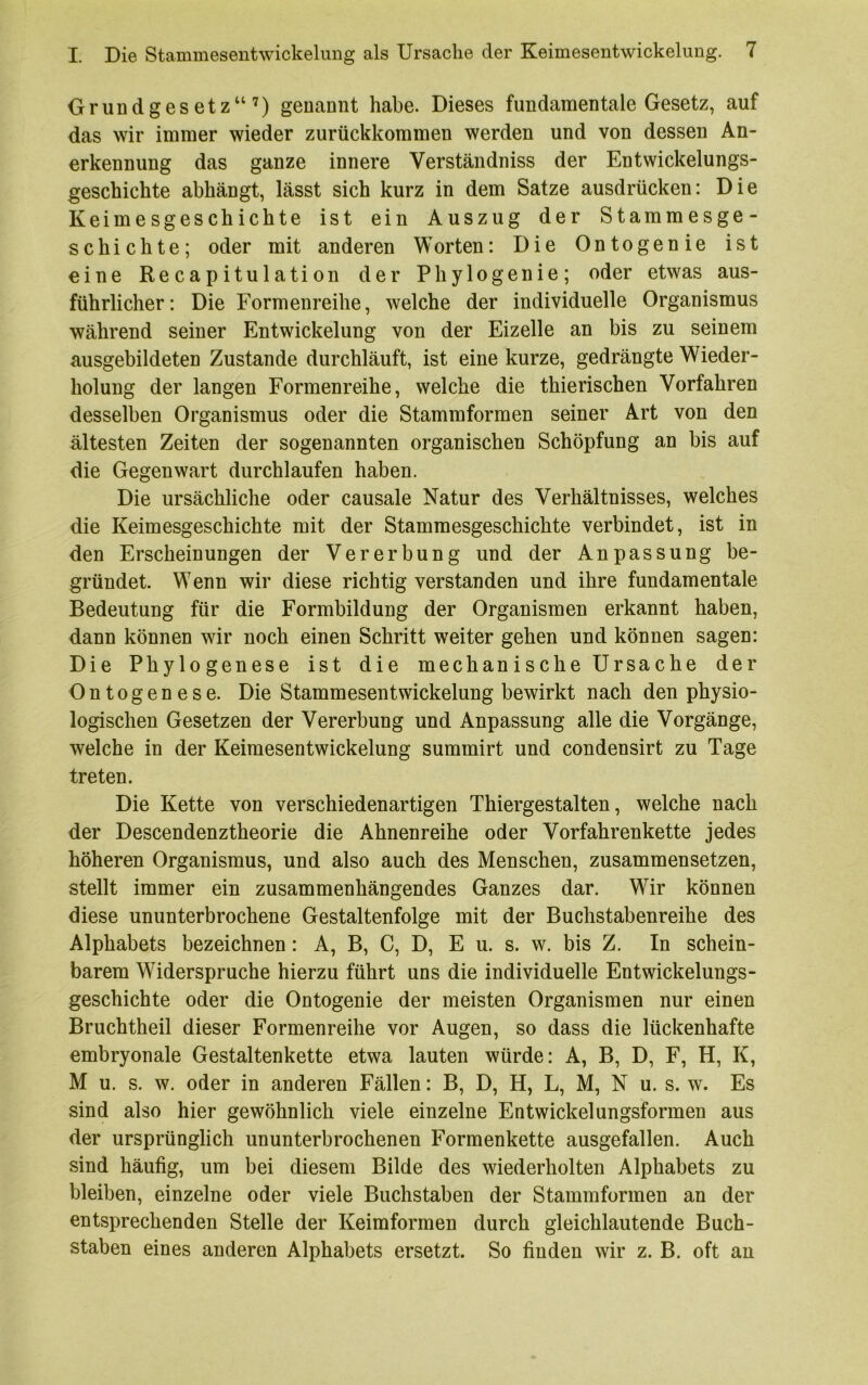 Grundgesetz“^) genannt habe. Dieses fundamentale Gesetz, auf das wir immer wieder zurückkommen werden und von dessen An- erkennung das ganze innere Verständniss der Entwickelungs- geschichte abhängt, lässt sich kurz in dem Satze ausdrücken: Die Keimesgeschichte ist ein Auszug der Stammesge- schichte; oder mit anderen Worten: Die Ontogenie ist eine Recapitulation der Phylogenie; oder etwas aus- führlicher: Die Formenreihe, welche der individuelle Organismus während seiner Entwickelung von der Eizelle an bis zu seinem ausgebildeten Zustande durchläuft, ist eine kurze, gedrängte Wieder- holung der langen Formenreihe, welche die thierischen Vorfahren desselben Organismus oder die Stammformen seiner Art von den ältesten Zeiten der sogenannten organischen Schöpfung an bis auf die Gegenwart durchlaufen haben. Die ursächliche oder causale Natur des Verhältnisses, welches die Keimesgeschichte mit der Stammesgeschichte verbindet, ist in den Erscheinungen der Vererbung und der Anpassung be- gründet. Wenn wir diese richtig verstanden und ihre fundamentale Bedeutung für die Formbildung der Organismen erkannt haben, dann können wir noch einen Schritt weiter gehen und können sagen: Die Phylogenese ist die mechanische Ursache der Ontogenese. Die Stammesentwickelung bewirkt nach den physio- logischen Gesetzen der Vererbung und Anpassung alle die Vorgänge, welche in der Keimesentwickelung summirt und condensirt zu Tage treten. Die Kette von verschiedenartigen Thiergestalten, welche nach der Descendenztheorie die Ahnenreihe oder Vorfahrenkette jedes höheren Organismus, und also auch des Menschen, zusammensetzen, stellt immer ein zusammenhängendes Ganzes dar. Wir können diese ununterbrochene Gestaltenfolge mit der Buchstabenreihe des Alphabets bezeichnen: A, B, C, D, E u. s. w. bis Z. In schein- barem Widerspruche hierzu führt uns die individuelle Entwickelungs- geschichte oder die Ontogenie der meisten Organismen nur einen Bruchtheil dieser Formenreihe vor Augen, so dass die lückenhafte embryonale Gestaltenkette etwa lauten würde: A, B, D, F, H, K, M u. s. w. oder in anderen Fällen: B, D, H, L, M, N u. s. w. Es sind also hier gewöhnlich viele einzelne Entwickelungsformen aus der ursprünglich ununterbrochenen Formenkette ausgefallen. Auch sind häufig, um bei diesem Bilde des wiederholten Alphabets zu bleiben, einzelne oder viele Buchstaben der Stammformen an der entsprechenden Stelle der Keimformen durch gleichlautende Buch- staben eines anderen Alphabets ersetzt. So finden wir z. B. oft an