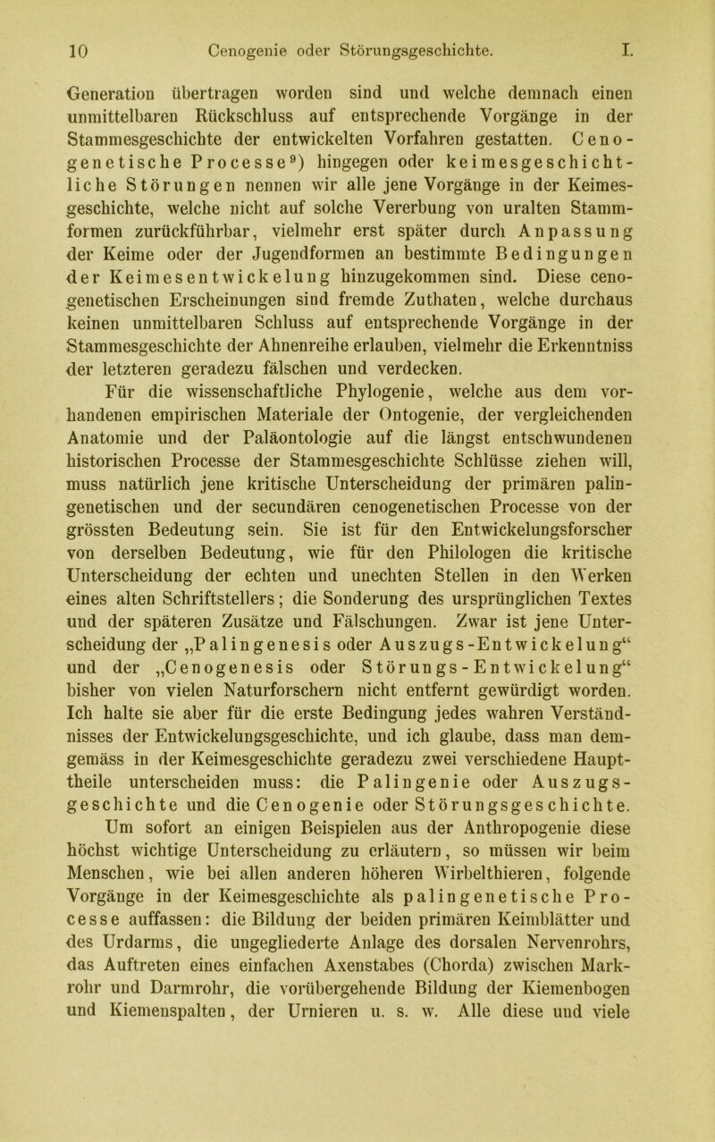 Generation übertragen worden sind und welche demnach einen unmittelbaren Rückschluss auf entsprechende Vorgänge in der Stammesgeschichte der entwickelten Vorfahren gestatten. Ceno- genetische Processe^) hingegen oder keimesgeschicht- liche Störungen nennen wir alle jene Vorgänge in der Keimes- geschichte, welche nicht auf solche Vererbung von uralten Stamm- formen zurückführbar, vielmehr erst später durch Anpassung der Keime oder der Jugendformen an bestimmte Bedingungen der Keimesentwickelung hinzugekommen sind. Diese ceno- genetischen Erscheinungen sind fremde Zuthaten, welche durchaus keinen unmittelbaren Schluss auf entsprechende Vorgänge in der Stamraesgeschichte der Ahnenreihe erlauben, vielmehr die Erkenntniss der letzteren geradezu fälschen und verdecken. Für die wissenschaftliche Phylogenie, welche aus dem vor- handenen empirischen Materiale der Ontogenie, der vergleichenden Anatomie und der Paläontologie auf die längst entschwundenen historischen Processe der Stammesgeschichte Schlüsse ziehen will, muss natürlich jene kritische Unterscheidung der primären palin- genetischen und der secundären cenogenetischen Processe von der grössten Bedeutung sein. Sie ist für den Entwickelungsforscher von derselben Bedeutung, wie für den Philologen die kritische Unterscheidung der echten und unechten Stellen in den Werken eines alten Schriftstellers; die Sonderung des ursprünglichen Textes und der späteren Zusätze und Fälschungen. Zwar ist jene Unter- scheidung der „Palingenesis oder Auszugs-Entwickelung“ und der „Cenogenesis oder Störungs - Entwickelung“ bisher von vielen Naturforschern nicht entfernt gewürdigt worden. Ich halte sie aber für die erste Bedingung jedes wahren Verständ- nisses der Entwickelungsgeschichte, und ich glaube, dass man dem- gemäss in der Keimesgeschichte geradezu zwei verschiedene Haupt- theile unterscheiden muss: die Pa 1 ingenie oder Auszugs- geschichte und die Cenogenie oder Störungsges chichte. Um sofort an einigen Beispielen aus der Anthropogenie diese höchst wichtige Unterscheidung zu erläutern, so müssen wir beim Menschen, wie bei allen anderen höheren Wirbelthieren, folgende Vorgänge in der Keimesgeschichte als palingenetische Pro- cesse auffassen: die Bildung der beiden primären Keimblätter und des Urdarms, die ungegliederte Anlage des dorsalen Nervenrohrs, das Auftreten eines einfachen Axenstabes (Chorda) zwischen Mark- rohr und Darmrohr, die vorübergehende Bildung der Kiemenbogen und Kiemenspalten, der Urnieren u. s. w. Alle diese und viele