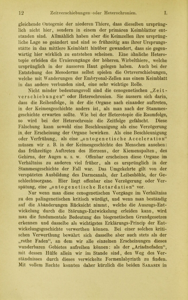 gleichende Ontogenie der niederen Thiere, dass dieselben ursprüng- lich nicht hier, sondern in einem der primären Keimblätter ent- standen sind. Allmählich haben aber die Keimzellen ihre ursprüng- liche Lage so geändert und sind so frühzeitig aus ihrer Ursprungs- stätte in das mittlere Keimblatt hinüber gewandert, dass sie gegen- wärtig hier wirklich zu entstehen scheinen. Eine ähnliche Hetero- topie erleiden die Urnierengänge der höheren Wirbelthiere, welche ursprünglich in der äusseren Haut gelegen haben. Auch bei der Entstehung des Mesoderms selbst spielen die Ortsverschiebungen, welche mit Wanderungen der Embryonal-Zellen aus einem Keimblatt in das andere verbunden sind, eine sehr wichtige Kolle. Nicht minder bedeutungsvoll sind die cenogenetischen „Zeit- verschiebungen“ oder Heterochronien. Sie äussern sich darin, dass die Reihenfolge, in der die Organe nach einander auftreten, in der Keimesgeschichte anders ist, als man nach der Stammes- geschichte erwarten sollte. Wie bei der Heterotopie die Raumfolge, so wird bei der Heterochronie die Zeitfolge gefälscht. Diese Fälschung kann sowohl eine Beschleunigung als eine Verzögerung in. der Erscheinung der Organe bewirken. Als eine Beschleunigung oder Verfrühung, als eine „ontogenetische Acceleration“ müssen wir z. B. in der Keimesgeschichte des Menschen ansehen: das frühzeitige Auftreten des Herzens, der Kiemenspalten, des Gehirns, der Augen u. s. w. Offenbar erscheinen diese Organe im Verhältniss zu anderen viel früher, als es ursprünglich in der Stammesgeschichte der Fall war. Das Umgekehrte gilt von der verspäteten Ausbildung des Darmcanals, der Leibeshöhle, der Ge- schlechtsorgane. Hier liegt offenbar eine Verzögerung oder Ver- spätung, eine „ontogenetische Retardation“ vor. Nur wenn man diese cenogenetischen Vorgänge im Verhältniss zu den palingenetischen kritisch würdigt, und wenn man beständig auf die Abänderungen Rücksicht nimmt, welche die Auszugs-Ent- wickelung durch die Störungs-Entwickelung erleiden kann, wird man die fundumentale Bedeutung des biogenetischen Grundgesetzes erkennen und dasselbe als wichtigstes Erklärungs-Princip der Ent- wickelungsgeschichte verwerthen können. Bei einer solchen kriti- schen Verwerthung bewährt sich dasselbe aber auch stets als der „rothe Faden“, an dem wir alle einzelnen Erscheinungen dieses wunderbaren Gebietes aufreihen können: als der „Ariadnefaden“, mit dessen Hülfe allein wir im Stande sind, den Weg des Ver- ständnisses durch dieses verwickelte Formenlabyrinth zu finden. Mit vollem Rechte konnten daher kürzlich die beiden Sarasin in