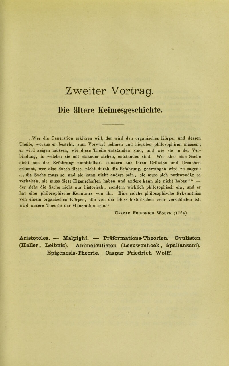 Zweiter Vortrag. Die ältere Keimesgeschichte. „Wer die Generation erklären will, der wird den organischen Körper und dessen Theile, woraus er besteht, zum Vorwurf nehmen und hierüber philosophiren müssen ; er wird zeigen müssen, wie diese Theile entstanden sind, und wie sie in der Ver- bindung, in welcher sie mit einander stehen, entstanden sind. Wer aber eine Sache nicht aus der Erfahrung unmittelbar, sondern aus ihren Gründen und Ursachen erkennt, wer also durch diese, nicht durch die Erfahrung, gezwungen wird zu sagen: ,, ,,die Sache muss so und sie kann nicht anders sein, sie muss sich nothwendig so verhalten, sie muss diese Eigenschaften haben und andere kann sie nicht haben“ “ — der sieht die Sache nicht nur historisch , sondern wirklich philosophisch ein, und er hat eine philosophische Kenntniss von ihr. Eine solche philosophische Erkenntniss von einem organischen Körper, die von der bloss historischen sehr verschieden ist, wird unsere Theorie der Generation sein.“ Caspar Friedrich Wolfe (1764). Aristoteles. — Malpighi. — Präformations-Theorien. Ovulisten (Haller, Leibniz). Animalculisten (Leeuwenhoek, Spallanzani). Epigenesis-Theorie. Caspar Friedrich Wolff.