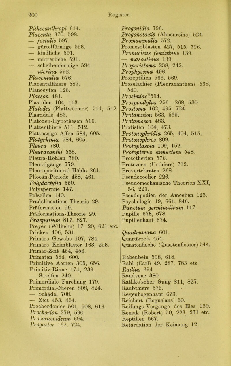 Pithecanthropi 614. Placenta 370, 598. — foetalis 597. — gürtelförmige 593. — kindliche 591. — mütterliche 591. — scheibenförmige 594. — uterina 592. Placentalia 576. Placentalthiere 587. Planocyten 126. Plasson 481. Plastiden 104, 113. Platodes (Plattwürmer) 511, 512. Plastidule 483. Platoden-Hypothesen 516. Plattenthiere 511, 512. Plattnasige Affen 584, 605. Platyrhinae 584, 605. Pleura 780. Pleuracanthi 538. Pleura-Höhlen 780. Pleuralgänge 779. Pleuroperitoneal-Höhle 261. Pliocän-Periode 458, 461. Polydactylia 550. Polyspermie 147. Polzellen 140. Prädelineations-Theorie 29. Präformation 29. Präformations-Theorie 29. Praeputium 817, 827. Preyer (Wilhelm) 17, 20, 621 etc. Pricken 406, 531. Primäre Gewebe 107, 784. Primäre Keimblätter 163, 223. Primär-Zeit 454, 456. Primaten 584, 600. Primitive Aorten 305, 656. Primitiv-Rinne 174, 239. — Streifen 240. Primordiale Furchung 179. Primordial-Nieren 808, 824. — Schädel 708. — Zeit 453, 454. Prochordonier 501, 508, 616. Prochorion 279, 590. Procoracoideum 694. Progaster 162, 724. Progonidia 796. Progonotaxis (Ahnenreihe) 524. Promammalia 572. Promesoblasten 427, 515, 796. Pronucleus femininus 139. — masculinus 139. Properistoma 238, 242. Prophysema 496. Proreptilien 566, 569. Proselachier (Pleuracanthen) 538, 540. Prosimiae\h9)4z. Prospondylus 256—268, 530. Prostoma 162, 495, 724. Protamnion 563, 569. Protamoeha 483. Protisten 104, 473. Protonephridia 265, 404, 515, Protonephros 809. Protoplasma 109, 152. Protopterus annectens 548. Prototherien 576. Protozoen (Urthiere) 712. Provertebraten 268. Pseudocoelier 226. Pseudomechanische Theorien XXI, 56, 227. Pseudopodien der Amoeben 123. Psychologie 19, 661, 846. Punctum germinativum 117. Pupille 673, 678. Pupillenhaut 674. Quadrumana 601. Quartärzeit 454. Quastenfische (Quastenflosser) 544. Rabenbein 598, 618. Rabl (Carl) 49, 287, 783 etc. Radius 694. Randvene 380. Rathke’scher Gang 811, 827. Raubthiere 576. Regenbogenhaut 673. Reichert (Boguslaus) 50. Reifungs-Vorgänge des Eies 139. Remak (Robert) 50, 223, 271 etc. Reptilien 567. Retardation der Keimung 12.