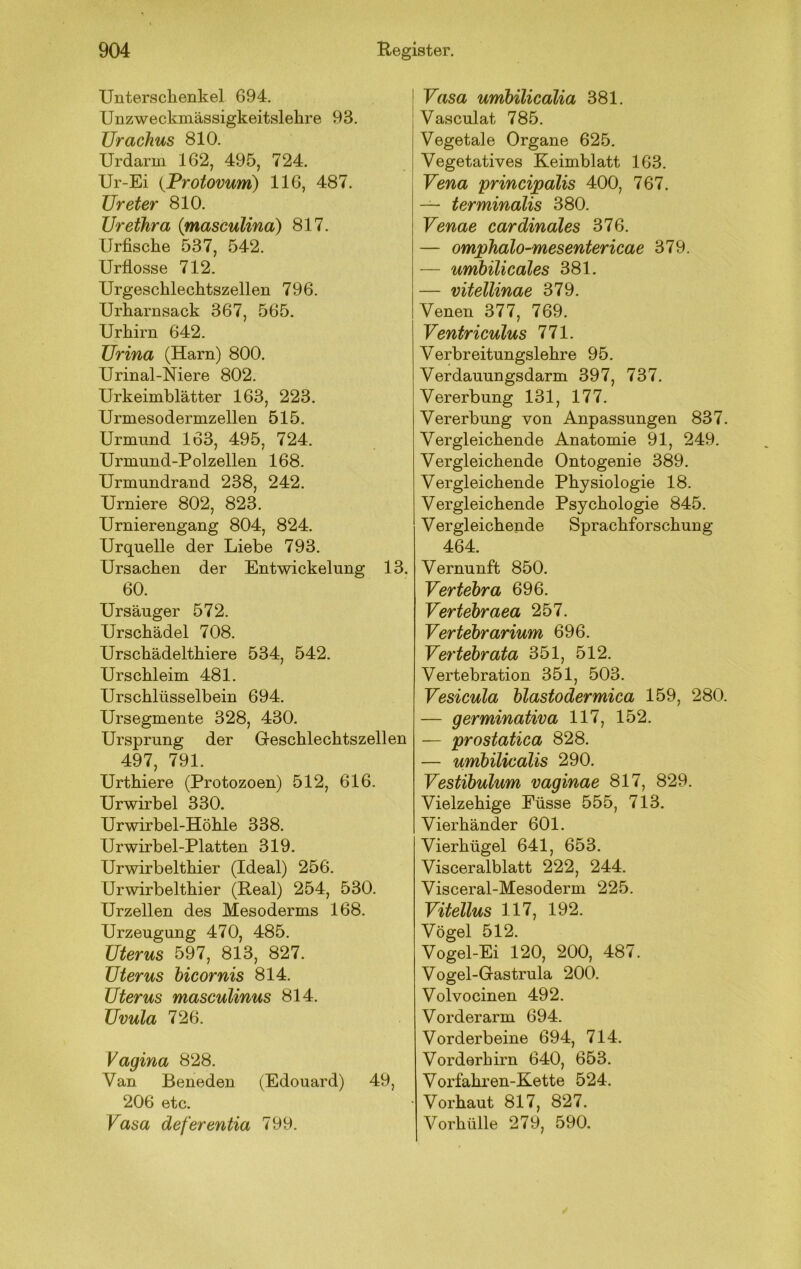 Untersclienkel 694. Unzweckmässigkeitslehre 93. Urachus 810. Urdarm 162, 495, 724. Ur-Ei {Protovum) 116, 487. Ureter 810. Urethra {masculina) 817. Urfiscke 537, 542. Urflosse 712. Urgeschleclitszellen 796. Urharnsack 367, 565. Urhirn 642. Urina (Harn) 800. Urinal-Niere 802. Urkeimblätter 163, 223. Urmesodermzellen 515. Urmund 163, 495, 724. Urniund-Polzellen 168. Urmundrand 238, 242. Urniere 802, 823. Urnierengang 804, 824. Urquelle der Liebe 793. Ursachen der Entwickelung 13. 60. Ursäuger 572. Urschädel 708. Urschädelthiere 534, 542. Urschleim 481. Urschlüsselbein 694. Ursegmente 328, 430. Ursprung der Geschlechtszellen 497, 791. Urthiere (Protozoen) 512, 616. Ur wir bei 330. Urwirbel-Höhle 338. Urwirbel-Platten 319. Urwirbelthier (Ideal) 256. Urwirbelthier (Real) 254, 530. Urzellen des Mesoderms 168. Urzeugung 470, 485. Uterus 597, 813, 827. Uterus hicornis 814. Uterus masculinus 814. Uvula 726. Vagina 828. Van Beneden (Edouard) 49, 206 etc. Vasa deferentia 799. Vasa umbilicalia 381. Vasculat 785. Vegetale Organe 625. Vegetatives Keimblatt 163. Vena principalis 400, 767. — terminalis 380. Venae cardinales 376. — omphalo-mesentericae 379. — umbilicales 381. — vitellinae 379. Venen 377, 769. Ventriculus 771. Verbreitungslehre 95. Verdauungsdarm 397, 737. Vererbung 131, 177. Vererbung von Anpassungen 837. Vergleichende Anatomie 91, 249. Vergleichende Ontogenie 389. Vergleichende Physiologie 18. Vergleichende Psychologie 845. Vergleichende Sprachforschung 464. Vernunft 850. Vertebra 696. Vertebraea 257. Vertebrarium 696. Vertebrata 351, 512. Vertebration 351, 503. Vesicula blastodermica 159, 280. — germinativa 117, 152. — prostatica 828. — umbilicalis 290. Vestibulum vaginae 817, 829. Vielzehige Eüsse 555, 713. Vierhänder 601. Vierhügel 641, 653. Visceralblatt 222, 244. Visceral-Mesoderm 225. Vitellus 117, 192. Vögel 512. Vogel-Ei 120, 200, 487. Vogel-Gastrula 200. Volvocinen 492. Vorderarm 694. Vorderbeine 694, 714. Vorderhirn 640, 653. Vorfahren-Kette 524. Vorhaut 817, 827. Vorhülle 279, 590.