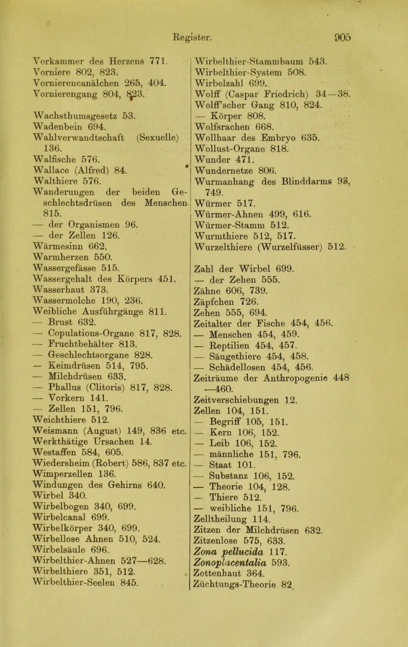 Vorkammer des Herzens 771. Vorniere 802, 823. Vorniereiicanälclien 265, 404. Vornierengang 804, ^3. Waclistlmmsgesetz 53. Wadenbein 694. Wahlverwandtschaft (Sexuelle) 136. Walfische 576. Wallace (Alfred) 84. * Walthiere 576. Wanderungen der beiden Ge- schlechtsdrüsen des Menschen 815. — der Organismen 96. — der Zellen 126. Wärmesinn 662. Warmherzen 550. Wassergefässe 515. Wassergehalt des Körpers 451. Wasserhaut 373. Wassermolche 190, 236. Weibliche Ausführgänge 811. — Brust 632. — Copulations-Organe 817, 828. — Fruchtbehälter 813. — Geschlechtsorgane 828. — Keimdrüsen 514, 795. — Milchdrüsen 633. — Phallus (Clitoris) 817, 828. — Vorkern 141. — Zellen 151, 796. Weichthiere 512. Weismann (August) 149, 836 etc. Werkthätige Ursachen 14. Westaffen 584, 605. Wiedersheim (Robert) 586, 837 etc. Wimperzellen 136. Windungen des Gehirns 640. Wirbel 340. Wirbelbogen 340, 699. Wirbelcanal 699. Wirbelkörper 340, 699. Wirbellose Ahnen 510, 524. Wirbelsäule 696. Wirbelthier-Ahnen 527—628. Wirbelthiere 351, 512. Wirbelthier-Seelen 845. Wirbelthier-Stammbaum 543. Wirbelthier-System 508. Wirbelzahl 699., Wolff (Caspar Friedrich) 34—38. Wolff’scher Gang 810, 824. — Körper 808. Wolfsrachen 668. Wollhaar des Embryo 635. Wollust-Organe 818. Wunder 471. Wundernetze 806. Wurmanhang des Blinddarms 93, 749. Würmer 517. Würmer-Ahnen 499, 616. Würmer-Stamm 512. Wurmthiere 512, 517. Wurzelthiere (Wurzelfüsser) 512. Zahl der Wirbel 699. — der Zehen 555. Zähne 606, 739. Zäpfchen 726. Zehen 555, 694. Zeitalter der Fische 454, 456. — Menschen 454, 459. — Reptilien 454, 457. — Säugethiere 454, 458. — Schädellosen 454, 456. Zeiträume der Anthropogenie 448 —460. Zeitverschiebungen 12. Zellen 104, 151. — Begriff 105, 151. — Kern 106, 152. — Leib 106, 152. — männliche 151, 796. — Staat 101. — Substanz 106, 152. — Theorie 104, 128. — Thiere 512. — weibliche 151, 796. Zelltheilung 114. Zitzen der Milchdrüsen 632. Zitzenlose 575, 633. Zona pellucida 117. ZonoplacentaUa 593. Zottenhaut 364. Züchtungs-Theorie 82.