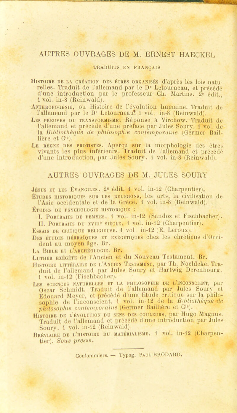 TRADUITS EN FRANCAIS HiSTOIRE de LA CREATION DES ETRES ORGANISES Cl’apreS ICS lois UUlU- relles. Traduit de l’allemaad par le D'' Leloumeau, et pr6c6d(i d’une iutroductiou par le professeur Ch. Marlins. 2» edit., 1 vol. in-8 (Reinwald). Antiiropogenie, ou Histoire de revolntion liumaine. Traduit de Talleniand par le D' Letourneau? 1 vol in-8 (Reinwald). Les preuves du TRANSFORMisiiE. Reponse ä Vircliow. Traduit de Tallemaud et prec6d6 d’une prel'ace par Jules Soury. 1 vol. de la Bibliotheque de philowplue conlemporaine (Germer Bnil- liöre et C'®). Le regne des protistes. Apercu sur la morpbologie des etres vivants les plus iut'örieurs. Traduit de Tallemand et precöde (Tune inlroduclion, par Jules Soury. 1 vol. in-8 (Reinwalili. AUTRES ÜUVRAGES DE M. JULES SOURY Jesus et les Evangii.es. 2« edit. 1 vol. in-12 (Gharpentier). Etudes nisTORiQUES suu LES iiELiGiONSj Ics ai'ts, la civilisation de TAsie occidentale et de la Gröce. 1 vol. in-8 (Reinwuld). Etudes de Psychologie iiistoiuoue ; T. PouTUAiTS DE i'EMMES. 1 vol. iii-12 (Saudoz et Fisclibaclier). II. l'üuTHAiTs DU .will SIEGLE. 1 vol. iii-12 (Cliarpeulier). Essais de ciutioue ueligikuse. 1 vol in-12 (E. Leroiix). Des etudes iiEBHA'iQUES ET E.vtGETiQUES cliez les clirelieiis d'Ocei- denl au moyen Age. llr. La itiiiLE ET l’aiiciieoi.ogie. Hr. Luther exegete de rAiicien et du Nouveau Testament, ßr. Histoire litteraire de i.’Ancien Testament, par Tb. Noeldeke. Tra- diiil de ralleiiiaiid par Jules Soury et Hartwig üerenbourg, 1 vol. in-12 (Kiscbbaclierj. Les SCIENCES naturelles et la Philosophie de i.’inconscient, par Oscar Scbmidl. Traduit de ralleniand par Jules Soury et Edouard Meyer, et prAcAde dTine Etüde critiqiie sur la philo- sopbie de l'iuconscieiil. t vol. in 12 de la ß'hliolheque de philoüophie cindemporaine (Germer ßaillierc et C‘“). Histoire de Revolution du sens des couleurs, par Hugo Magnus. Traduit de ralleniand et ]>r6c6d6 d’une inlroduclion par Jules Soury. 1 vol. iii-12 (Reiuwald). URliVlAlRE DE l’hISTOIRE DU MATERIALIS.ME. 1 VOl. iu-12 (Cliarpeil- lier). Sous presse. Coulommiors. — Typog. Paul BRODARD.