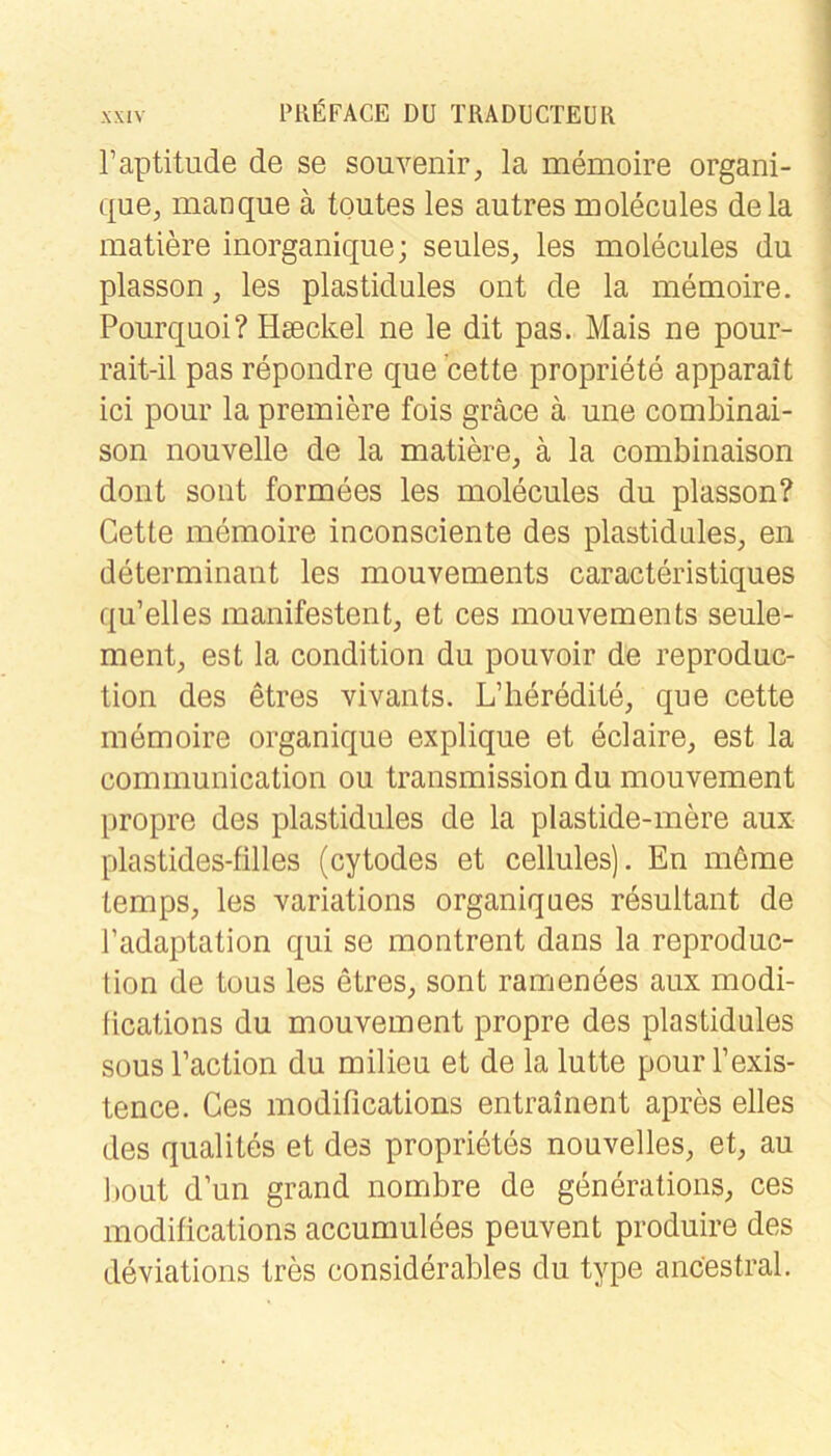 raptitude de se Souvenir, la memoire organi- que, manque ä toutes les autres molecules dela matiere inorganique; seules, les molecules du plasson, les plastidules ont de la memoire. Pourquoi? Hseckel ne le dit pas. Mais ne pour- rait-il pas repondre que cette propriete apparait ici pour la premiere fois gräce ä une combinai- son nouvelle de la matiere, ä la combinaison dont sollt formees les molecules du plasson? Cette memoire inconsciente des plastidules, en determinant les mouvements caracteristiques qu’elles manifestent, et ces mouvements seule- ment, est la condition du pouvoir de reproduc- tion des etres vivants. L’heredite, que cette memoire organique explique et eclaire, est la communication ou transmission du mouvement propre des plastidules de la plastide-mere aux plastides-filles (cytodes et cellules). En möme temps, les variations organiques rdsultant de Tadaptation qui se montrent dans la reproduc- lion de tous les etres, sont ramenöes aux modi- fications du mouvement propre des plastidules SOUS l’action du milieu et de la lutte pour l’exis- tence. Ces modiOcations entrainent apres elles des qualites et des proprietes nouvelles, et, au bout d’un grand nombre de generations, ces modifications accumulees peuvent produire des deviations tres considerables du type ancestral.