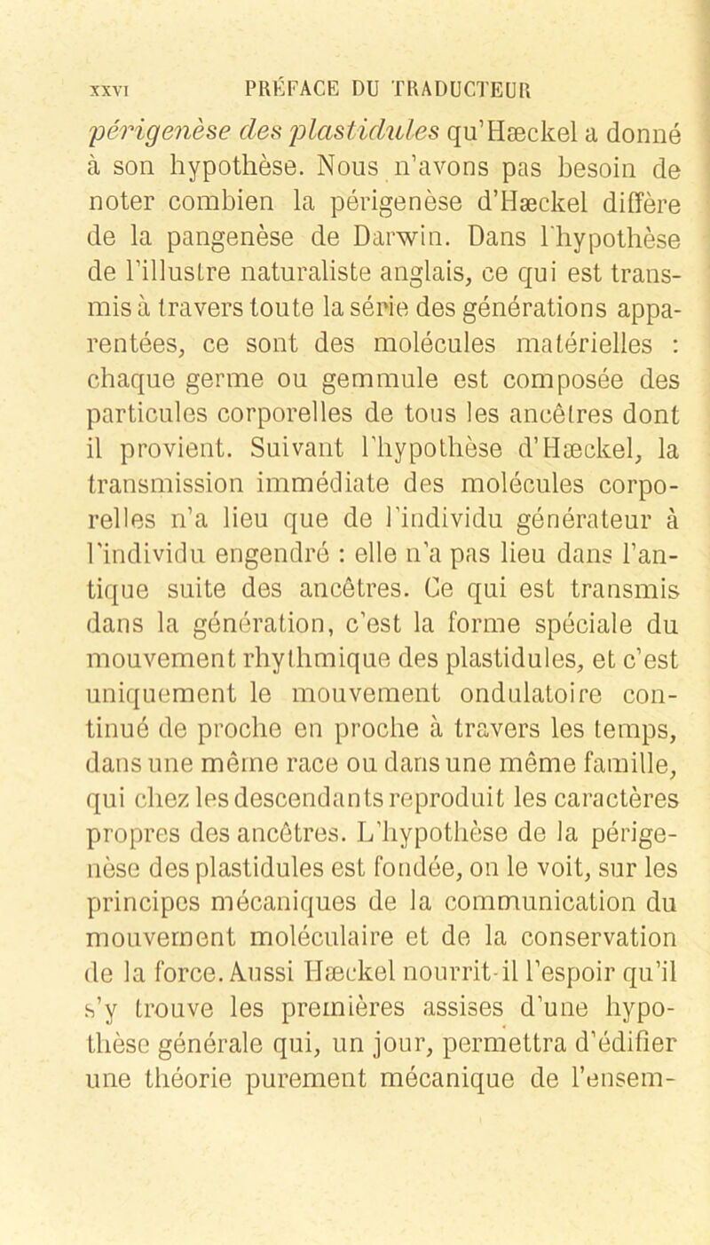 'perigenese des p>lastidules qu’Hseckel a donne ä son hypothese. Nous n’avons pas besoiii de noter combien la perigenese d’Hseckel differe de la pangenese de Darwin. Dans Ihypothese de rill US Ire naturaliste anglais, ce qui est trans- mis a travers toute la serie des generations appa- rentees, ce sont des molecules materielles : chaque germe ou gemmule est composee des particiiles corporelles de tous les ancetres dont il provient. Suivant riiypoLhese d’Hseckel, la transmission immediate des molecules corpo- relies n’a lieu que de l’individu generateur ä l'individu engendre : eile ii’a pas lieu dans l’an- tique suite des ancetres. Ce qui est transmis dans la generation, c’est la forme speciale du mouvement rhythmique des plastidules, et c’est uniquement le mouvement ondulatoire con- tinud de proche en proclie ä travers les temps, dans une meine race ou dansune meme famille, qui cliez lesdescendantsreproduit les caracteres propres des ancötres. L’liypotbese de la perige- nese des plastidules est fondee, ou le voit, sur les principes mecaniques de la communication du mouvement moleculaire et de la Conservation de la force. Aussi Ua3ckel nourrit-il l’espoir qu’il .s’y trouve les preinieres assises d’une bypo- tliese generale qui, un jour, permettra d’edifier une theorie purement mecanique de l’ensem-