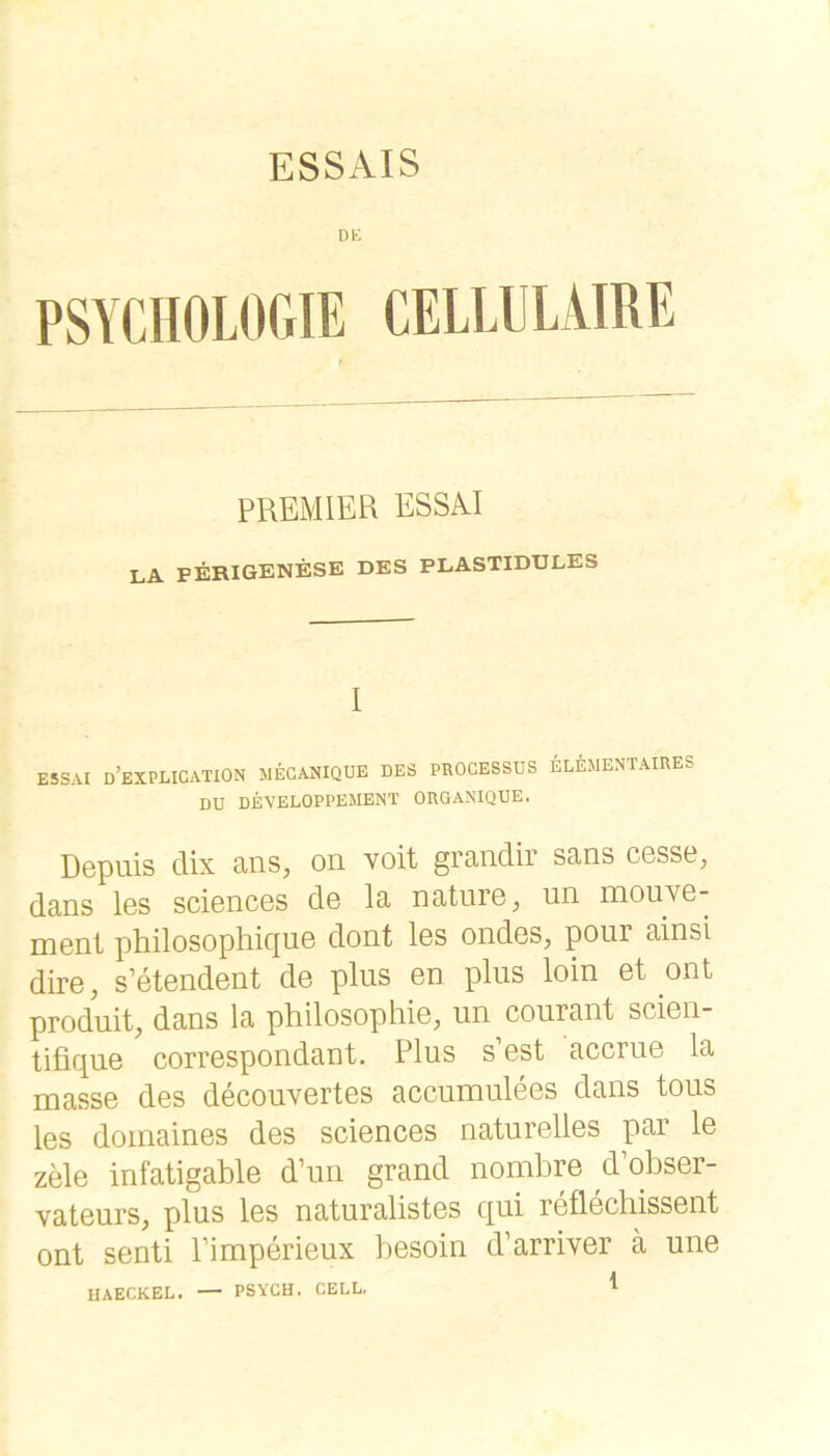 ESSAIS DK PSYCHOLOGIE CELLLLAIRE PREMIER ESSAI LA FERIGENESE DES PLASTIDULES I ESSAI d’eXPLICATION MECANIQUE des PROCESSUS ELEMENTAIRES DU DEYELOPPEMENT ORGANIQUE. Dcpuis dix ans, on voit grandir sans C6sse, dans Igs scIgdcgs dG la natuiG, un ihouyg- mGnt phüosophiquG dont Igs ondos, pour ainsl dirG, s’GtGndGDt dG plus Gn plus loin Gt ont produit, dans la philosophiG, un courant scIgh- tifiquG corrGspondant. Plus s’Gst accruG la massG des dGCOuvGrtGS accumulGGS dans tous Igs doinainGs dGS sciGncGS naturGÜGS par 1g zMg infatigablG d’un grand nombrG d’obsGr- vatGurs, plus Igs naturalistGS qui rGflGchissGut ont sGnti PimporiGux bosoin d’arrivor ä uno