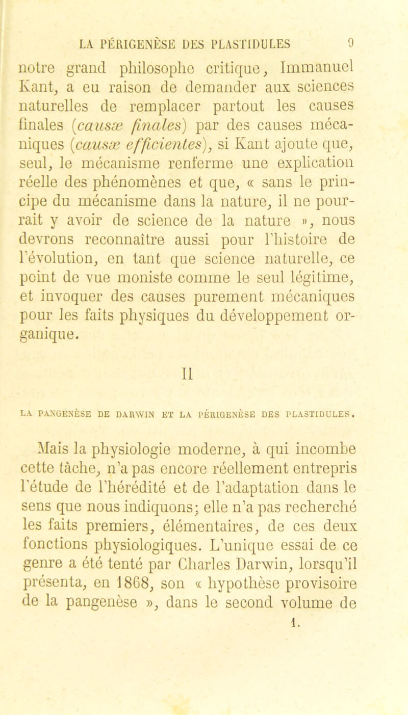 notre grand pliilosoplie critique, Immanuel Kant, a eu raison de demander aux Sciences naturelles de remplacer partout les causes ünales {causae finales) par des causes meca- niques [causae efficientes), si Kant ajoute que, seul, le mecanisme renferme une explication reelle des phenomenes et que, « sans le prin- cipe du mecanisme dans la nature, il ne pour- rait y avoir de Science de la nature », nous devrons reconnaitre aussi pour Tliistoire de Tevolution, en tant que Science naturelle, ce point de vue moniste comme le seul legitime, et invoquer des causes purement mecaniques pour les faits physiques du developpement or- ganique. II LA PAXGENESE DE DARWIN ET LA PEUIGENESE DES PLASTIDÜLES. Mais la physiologie moderne, ä qui incombe cette täclie, n’a pas encore reellement entrepris l'etude de l’heredite et de l’adaptation dans le sens que nous indiquons; eile n’a pas reclierche les faits premiers, elementaires, de ces deux fonctions physiologiques. L’unique essai de ce genre a ete tente par Charles Darwin, lorsqu’il presenta, en 1868, son « hypotliese provisoire de la pangenese », dans le second volume de 1.