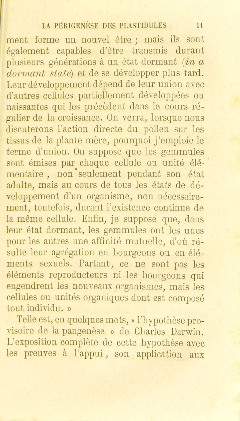 ment forme un nouvel etre ; mais ils sont egalement capables d’etre transmis durant plusieurs geiierations a iin etat dormant {in a dormant state) et de se developper plus tard. Leiir developpement depend de leur union avec d’autres cellules partiellement developpees ou naissantes qui les precMent dans le cours re- gulier de la croissance. On verra, lorsque nous discuterons l’action directe du pollen sur les tissus de la plante mere, pourquoi j’emploie le terme d’union. On suppose que les gemmules sont emises par cliaque cellule ou unite ele- mentaire , non*seulement pendant son etat adulte, mais au cours de tous les etats de de- veloppement d’un organisme, non necessaire- ment, toutefois, durant l’existence continue de la meme cellule. Enfin, je suppose que, dans leur etat dormant, les gemmules ont les unes pour les autres une affinite mutuelle, d’oü re- sulte leur agregation eii bourgeons ou en ele- ments sexuels. Partant, ce ne sont pas les elements reproducteurs ni les bourgeons qui engendrent les nouveaux organismes, mais les cellules ou unites organiques dont est compose tout individu. » Telle est, en quelques mots,« Pliypotliese pro- visoire de la pangenese » de Charles Darwin. L’exposition complete de cette liypothese avec les preuves a Pappui, son application aux