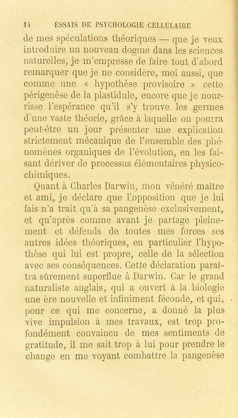 de mes speculations theoriques — que je veux introduire un nouveau dogme dans les Sciences naturelles, je m’empresse de faire tout d’abord remarquer que je ne considere, moi aussi, que comme une « liypothese provisoire » cette perigenese de la plastidule, encore que je nour- risse l’esperance qu’il s’y trouve les germes dune vaste tlieorie, gräce ä laquelle on pourra peut-etre un jour presenter une explicaüon strictement mecanique de l’ensemble des plie- nomenes organiques de Tevolution, en les fai- sant deriver de processus elementaires pliysico- cliimiques. Quant a Charles Darwin, mon venere maitre et ami, je declare que ^Opposition que je lui fais n’a trait qu’ä sa pangenese exclusivement, et qu’apres comme avant je partage pleine- ment et defends de toutes mes forces ses autres idees theoriques, en particulier l’hypo- tliese qui lui est propre, celle de la selection avec ses consequences. Cette declaration parai- tra sürement superllue a Darwin. Car le grand naturaliste anglais, qui a ouvert ä la biologie une ere nouvelle et infiniment feconde, et qui, pour ce qui me concerne, a donne la plus vive impulsion ä mes travaux, est trop pro- ibndement convaincu de mes sentiments de gratitude, il me sait trop ä lui pour prendre le change en me voyant combattre la pangenese