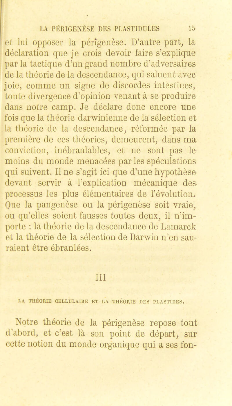 et lui opposer la perigenese. D’autre part^ la declaration que je crois devoir faire s’explique par la tactique d’un grand nombre d’adversaires de la theorie de la descendance, qui saluent avec joie, comme un signe de discordes intestines, tonte divergence d’opinion venant ä se produire dans notre camp. Je declare donc encore une fois que la theorie darwinienne de la selection et la theorie de la descendance^ reformee par la premiere de ces theories, demeurent, dans ma conviction, inebranlables, et ne sont pas le moins du monde menacees par les speculations qui suivent. II ne s’agit ici que d’une hypothese devant servir ä Texplication mecanique des processus les plus elementaires de revolution. Oue la pangenese ou la perigenese soit vraie, ou qu’elles soient fausses toutes deux, il n’im- porte : la theorie de la descendance de Lamarck et la theorie de la selection de Darwin n’en sau- raient etre ebranlees. 111 LA THEORIE CELLÜLAIRE ET LA THEORIE DES PLASTIDES. Notre theorie de la perigenese repose tout d’ahord, et c’est lä son point de depart, sur cette notion du monde organique qui a ses fon-