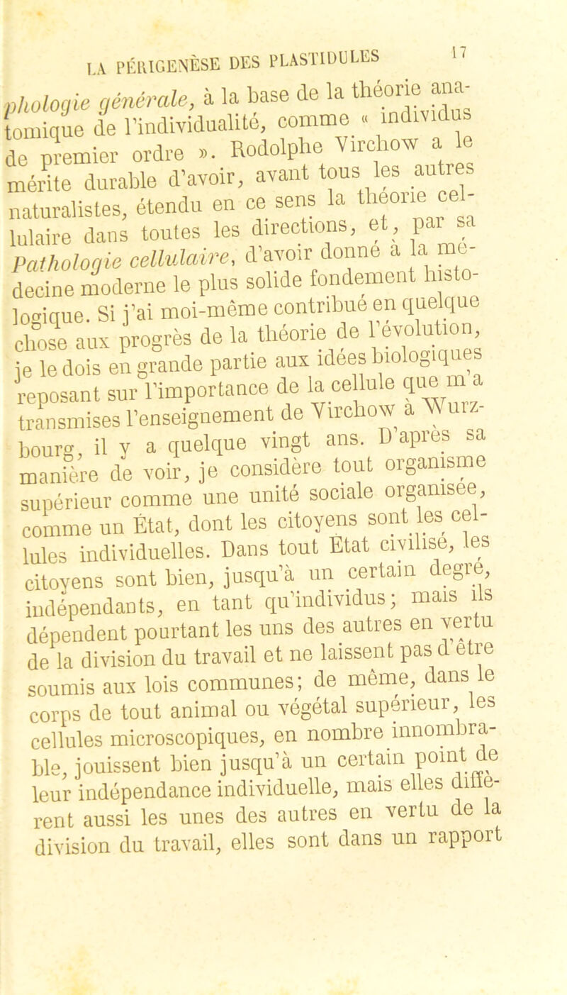 ühologie (ßneraU, a la base de la theorie ana- omique de rindividaalite, comme . individus de Premier ordre ->. Rodolpbe V.rchow a le merite durable d'avoir, avant tous les autres naturalistes, etendu en ce sens la “ lulaire dans toutes les d.rections, et pa sa Pathologie cellulaire, davoir donne a la me- decine moderne le plus solide fondement h sto locriaue Si i’ai moi-meme contribue en quelque cböse aux progres de la theorie de revolut.on, je le dois en grande partie aux idees biologiques reposant sur l’importanee de la ce lule qim m a transmises l’enseignement de V.rehow a Wmz- bours, il y a quelque vingt ans. Dapies sa maniere de voir, je consWere tout orgamsme superieur comme une unite sociale organisee, comme un Etat, dont les citoyens sont les cel- lules individuelles. Dans tout Etat ciyilise, les citoyens sont bien, jusqu’ä un certam degie, independauts, en tant qudndividus; mais ils dependent pourtant les uns des autres en vertu de la division du travail et ne laissent pas d etre soumis aus lois communes; de meme, dans le corps de tout animal ou vegetal superieur, les cellules microscopiques, en nombre innombra- ble, jouissent bien jusqu’ä un certain leur independance individuelle, mais eiles ditie- rent aussi les unes des autres en vertu de la division du travail, elles sont dans un rapport