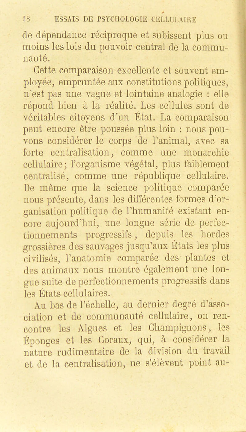 de dependance reciproque et subissent plus ou moins les lois du pouvoir central de la commu- naute. Gette comparaison excellente et souvent em- ployee, empruntee aux constitutions politiques, n’est pas une vague et lointaine analogie ; eile repond bien ä la realite. Les cellules sont de veritables citoyens dbin Etat. La comparaison peut encore 6tre poussee plus loin ; nous pou- vons considörer le corps de Lanimal, avec sa forte centralisation, comme une monarcbie cellulaire; l’organisme vegetal, plus faiblement centralise, comme une republique cellulaire. De möme que la Science politique comparee nous presente, dans les differentes formes d’or- ganisation politique de Lhumanite existant en- core aujourd’liui, une longue serie de perfec- tionnements progressifs, depuis les bordes grossieres des sauvages jusqu’aux Etats les plus civilises, l’anatomie comparee des plantes et dos animaux nous montre egalem ent une lon- gue suite de perfectionnements progressifs dans les fitats cellulaires. kn bas de Leclielle, au dernier degre d’asso- ciation et de communaute cellulaire, on ren- contre les Algues et les Gliampignons, les Eponges et les Goraux, qui, ä considerer la nature rudimentaire de la division du travail et de la centralisation, ne s’elevent point au-