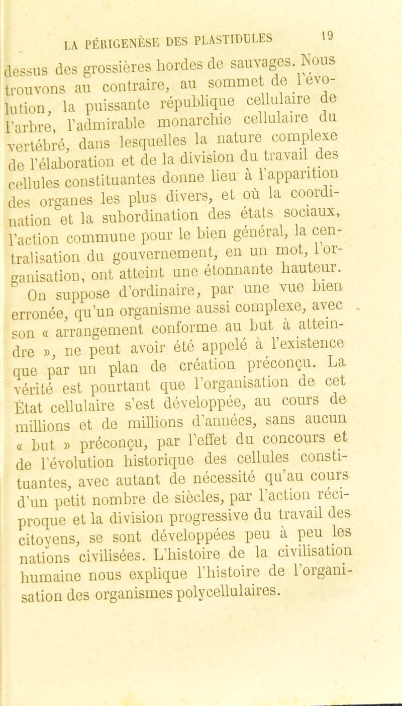 dessus des grossieres hordes de sauvages Kous U-ouvons au conlraire, au sommet de 1 evo- lulion, la puissante republique ce lulaire de Tarbre, Tadmirable monarcliie cellulaire du yertebre, dans lesqnelles la nature complexe de Telaboration et de la division du trayad des cellules consütuantes donne lieu a 1 apparitiou des Organes les plus divers, et oii la coordi- nation et la Subordination des etats sociaux, Paction commune pour le bien general, la cen- tralisation du gouvernement, en un rnot lor- tranisation, ont atteint une etonnante liauteur. ” On suppose d’ordinaire, par une vue bien erronee, qu’un organisme aussi complexe, avec . son « arrangement conforme au^ but ä attein- dre », ne peut avoir ete appele ä l’existence que par un plan de creation preconcu. La verite est pourtant que lorganisation de cet Etat cellulaire s’est developpee, au cours de millions et de millions d’annees, sans aucun « but » preconcu, par Teffet du concours et de Fevolution historique des cellules Consti- tuantes, avec autant de necessite qu’au cours d’un petit nombre de siecles, par Eaction reci- proque et la division progressive du travail des citovens, se sont developpees peu ä peu les nations civilisees. L’liistoire de la civilisation humaine nous explique l’liistoire de l’organi- sation des organismes polycellulaires.