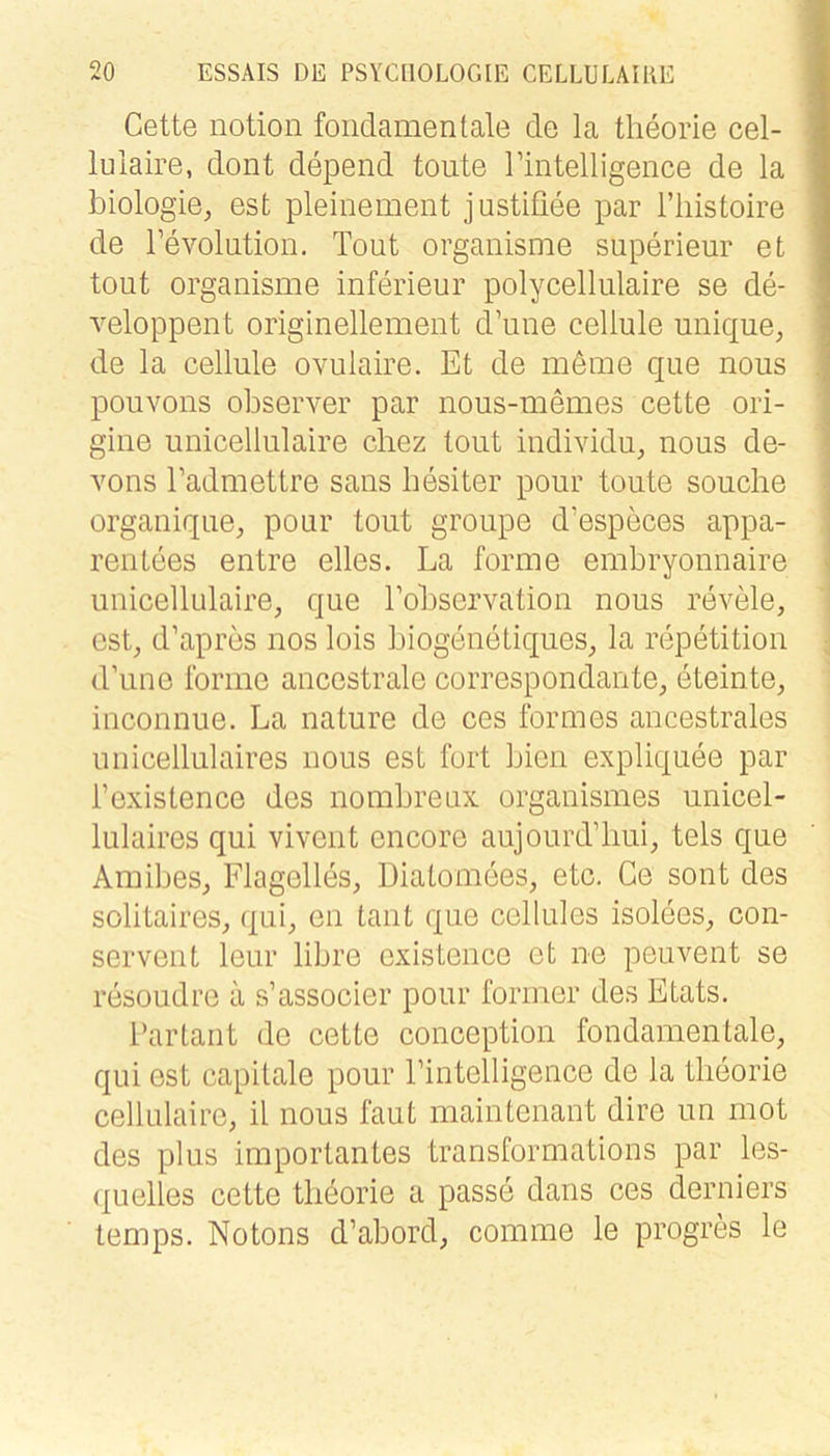Cette notion foiidamentale de la theorie cel- lulaire, dont depend tonte rintelligeiice de la biologie, est pleinement justifiee par riiistoire de Fevolution. Tout organisme superieur et tont organisme inferieur polycellulaire se de- veloppent originellement d’une cellule unique, de la cellule ovulaire. Et de meme que nous pouvons observer par nous-memes cette ori- gine unicellulaire cliez tout individu, nous de- vons Eadmettre saus hesiter pour toute souche organique, pour tout groupe d’especes appa- rentees entre eiles. La forme embryonnaire unicellulaire, que Tobservation nous revele, est, d’apres nos lois biogenetiques, la repetition d’une forme ancestrale correspondante, eteinte, inconnue. La nature de ces formes ancestrales unicellulaires nous est fort bien expliquee par l’existence des nombrenx organismes unicel- lulaires qui vivent encore aujourd’liui, tels que Amibes, Flagelles, Diatomees, etc. Ce sont des solitaires, qui, en taut que cellules isolees, con- servent leur libre existence et ne peuvent se resoudre a s’associer pour former des Etats. Par taut de cette conception fondanientale, qui est capitale pour Pintelligence de la tlieorie cellulaire, il nous faut maintenant dire un mot des plus importantes transformations par les- <|uelles cette tlieorie a passe dans ces derniers temps. Notons d’abord, comme le progres le