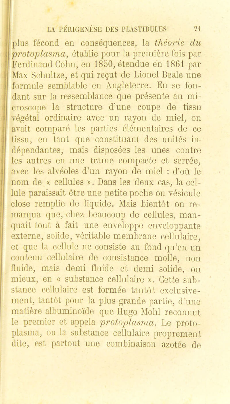 plus fecond en consöquences^ la theorie du Protoplasma, etablie pour la premiere fois par Ferdinand Cohn, en 1850, etendue en 1861 par Max Schnitze, et qui recut de Lionel Beale une formule semblable en Angleterre. En se fon- dant sur la ressemblance que presente au mi- croscope la structure d’une coupe de tissu yegetal ordinaire avec un rayon de miel, on avait compare les parties elementaires de ce tissu, en tant qne constituant des unites in- dependantes, mais disposees les unes contre les autres en une trame compacte et serree, avec les alveoles d’un rayon de miel : d’oü le nom de « ceUules ». Dans les deux cas, la cel- lule paraissait etre une petite poche ou vesicule dose remplie de liquide. Mais bientot on re- marqua que, chez beaucoup de cellules, man- quait tout ä fait une enveloppe enveloppante externe, solide, veritable rnembrane cellulaire, et que la cellule ne consiste au fond qu’en un contenu cellulaire de consistance molle, non fluide, mais demi fluide et demi solide, ou mieux, en « substance cellulaire ». Cette sub- stance cellulaire est formee tantöt exclusive- ment, tantot pour la plus grande partie, d'une matiere albuminoide que Hugo Mohl reconnut le Premier et appela protoplasma. Le proto- plasma, ou la substance cellulaire proprement dite, est partout une combinaison azotee de