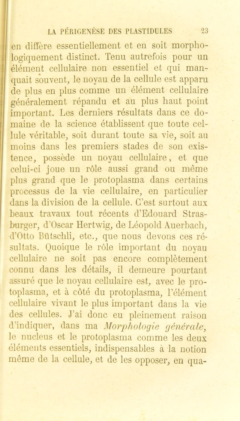 en differe essentiellement et en seit morpho- logiquement distinct. Tenu autrefois pour un element cellulaire non essentiel et qui man- quait souvent, le noyau de la cellule est apparu de plus en plus comme un element cellulaire generalement repandu et au plus haut point important. Les derniers resultats dans ce do- maine de la Science etablissent que toute cel- lule veritable, soit durant toute sa vie, seit au moins dans les premiers stades de son exis- tence, possede un noyau cellulaire, et que celui-ci joue un röle aussi grand ou meme plus grand que le protoplasma dans certains processus de la vie cellulaire, en particulier dans la division de la cellule. C’est surtout aux beaux travaux tout recents d’Edouard Stras- burger, d’Oscar Hertwig, de Leopold Auerbach, d’Otto Bütschli, etc., que nous devons ces re- sultats. Quoique le röle important du noyau cellulaire ne soit pas encore completement connu dans les details, il demeure pourtant assure que le noyau cellulaire est, avec le pro- toplasma, et ä cöte du protoplasma, Lelement cellulaire vivant le plus important dans la vie des cellules. J’ai donc eu pleinement raison d’indiquer, dans ma MorjJhologie generale, le nucleus et le protoplasma comme les deux elements essentiels, indispensables ä la notion meme de la cellule, et de les opposer, en qua-