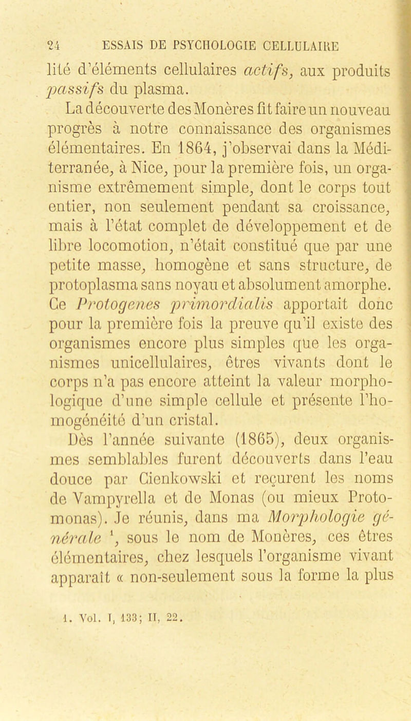 lite d’elements cellulaires actifs, aux produits jKissifs du plasma. La decoiiverte desMoneres fit faire un nouveau progres a notre connaissance des organismes elementaires. En 1864, j’observai dans la Medi- terranee, ä Nice^, pour la premik’e fois, un orga- nisme extremement simple^ dont le corps tout entier, non seulement pendant sa croissance, mais ä l’etat complet de developpement et de lilire locomotion, n’etait constitue que par une petite masse^ homogene et sans striicture; de Protoplasma sans noyau et absolument amorphe. Ce Proiogenes 'primordialis apportait donc pour la premiere fois la preuve qu’il existe des organismes encore plus simples que les orga- nismes unicellulaires, etres vivants dont le corps n’a pas encore atteint la valeur morpho- logique d’une simple cellule et presente Tho- mogöneite d’un cristal. Des l’annee suivante (1865), deux organis- mes semblables furent decouverts dans l’eau douce par Cienkowski et recurent les noms de Vampyreila et de Monas (ou mieux Proto- monas). Je reunis, dans ma MoriJhologie ge- nerale SOUS le nom de Moneres, ces etres elementaires, cbez lesquels l’organisme vivant apparait « non-seulement sous la forme la plus d. Vol. I, 133; II, 22.