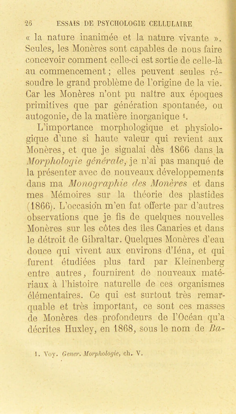 « la nature inanimee et la nature vivante ». Seules, les Mondes sont capables de nous faire concevoir comment celle-ci est sortie de celle-lä an commeiicement; eiles peuvent seules re- soudre le grand probleme de Torigine de la vie. Car les Moneres n’ont pu naitre aiix epoques primitives que par generation spontanee^ ou aiitogonie, de la matiere inorganique b L’importance morphologique et physiolo- gique d’nne si haute valeur qui revient aux 1 Moneres, et que je signalai des 1866 dans la ' Morphologie generale, je n’ai pas manque de la presenter avec de nouveaux developpements dans ma Monograjohie des Moneres et dans mes Memoires sur la theorie des plastides (1866). L’occasion m’en fut Offerte par d’autres observations que je fis de quelques nouvelles Moneres sur les cötes des des Canaries et dans le detroit de Giliraltar. Quelques Moneres d’eau douce qui vivent aux environs d’lena, et qui furent etudiees plus tard par Kleinenberg entre autres, fournirent de nouveaux mate- riaiix ä l’histoire naturelle de ces organismes cleraentaires, Ce qui est surtout tres remar- qnable et tres important, ce soiit ces masses de Mondres des profondeurs de TOcean qu’a decrites Huxley, en 1868, sous le nom de Ba- 1. Voy. Gener. Morpholofjie, ch. V.