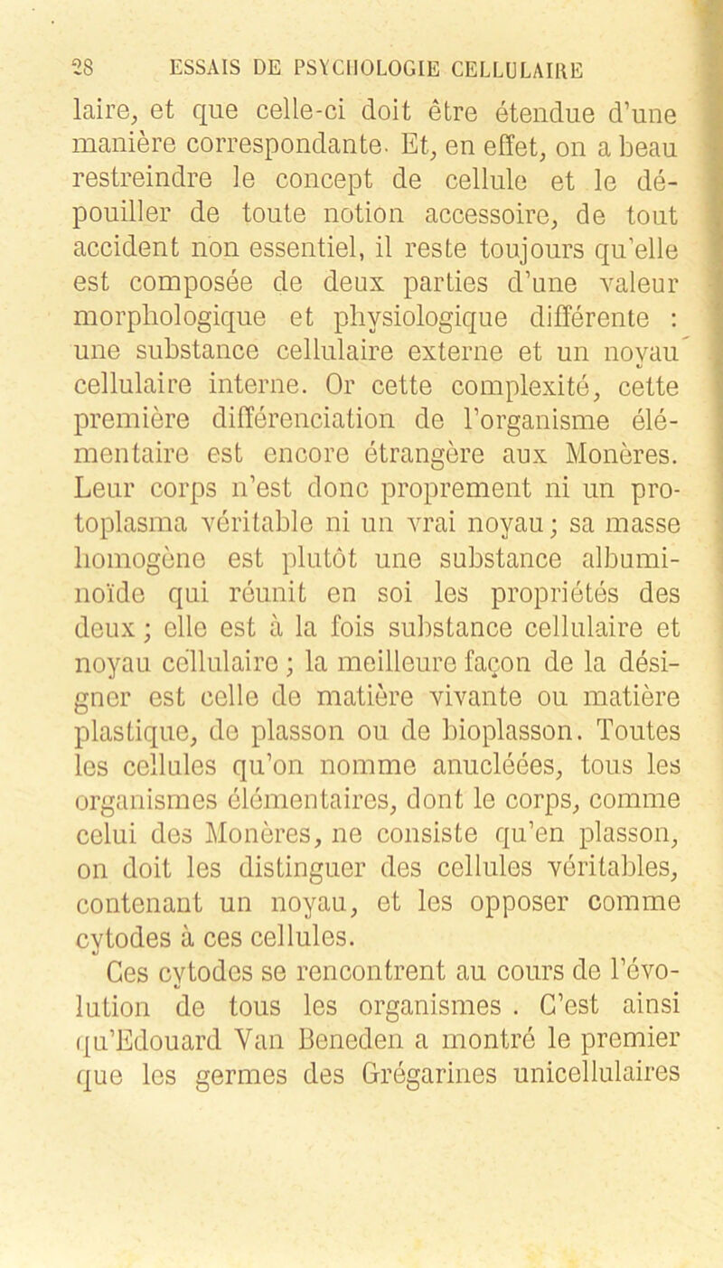 laire^ et que celle-ci doit etre etendue d’une maniere correspondante. Et, en effet, on a beau restreindre le coiicept de cellule et le de- pouiller de toute notioii accessoire, de tont accident non essentiel, il reste toujours qn’elle est composee de deux parties d’une valeur morpliologique et physiologique differente ; une substance cellulaire externe et un noyaii cellulaire interne. Or cette complexite, cette premiere differenciation de Torganisme ele- mentaire est encore etrangere aux Moneres. Lear corps n’est donc proprement ni iin pro- toplasma xeritable ni un vrai noyau; sa inasse homogene est plutot une substance albumi- noide qui reunit en sei les proprietes des deux; eile est ä la fois substance cellulaire et noyau cellulaire; la meilleure facon de la desi- gner est celle de matiere vivante ou matiere plastique, de plasson ou de bioplasson. Toutes les cellules qu’on nomme anucleees, tous les organismes elemeutaires, dont le corps, coinme celui des Moneres, ne consiste qu’en plasson, on doit les distinguer des cellules xeritables, contenant un noyau, et les opposer comme cytodes ä ces cellules. Ges cytodes se rencontrent au cours de l’evo- lution de tous les organismes . C’est ainsi ({u’Edouard Van Beneden a montre le premier que les germes des Gregarines unicellulaires