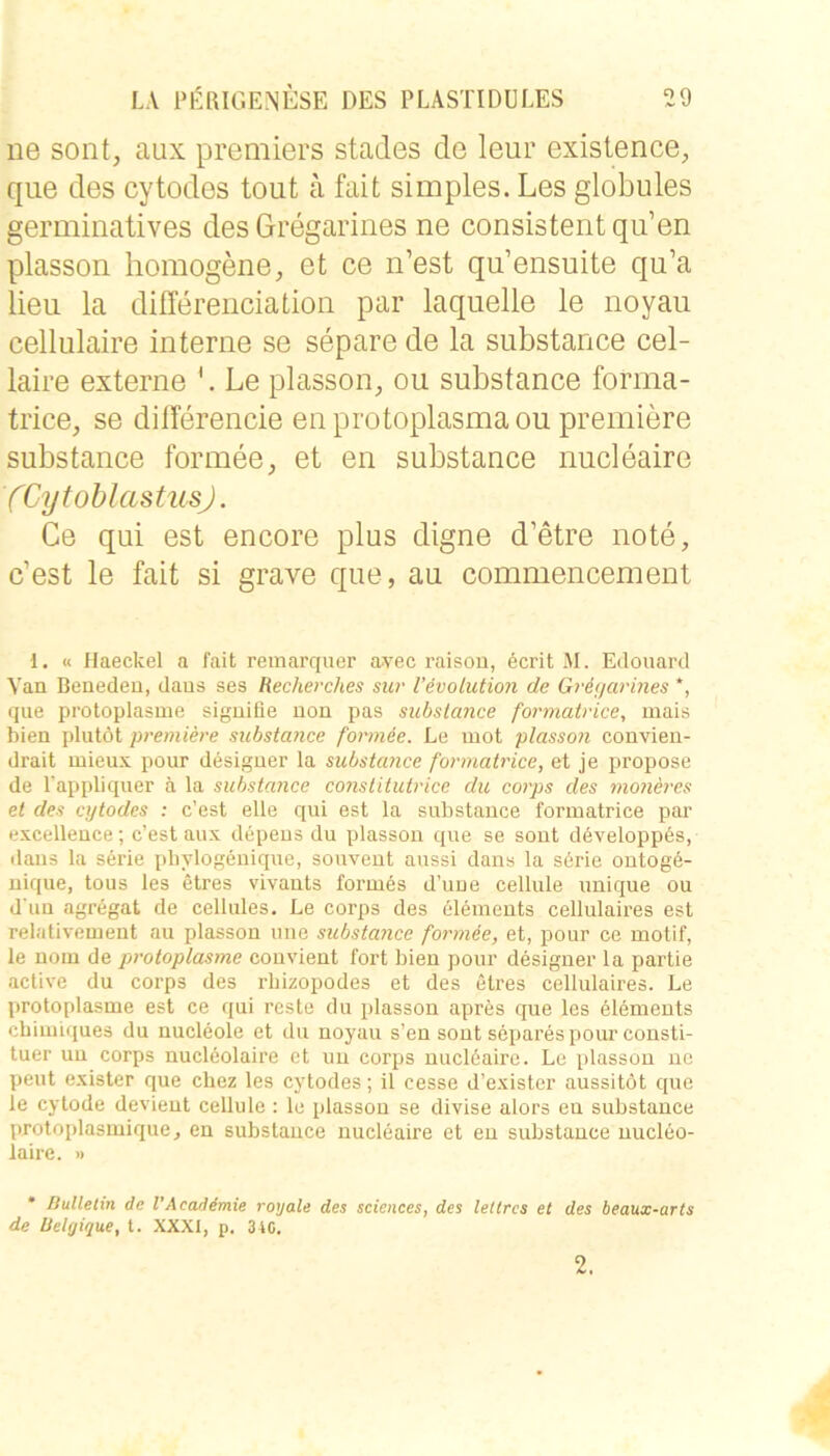 ne sollt, aux premiers stades de leur existence, que des cytodos tont a fait simples. Les globules germinatives des Gregarines ne consistent qu’en plasson homogene, et ce n’est qu’ensuite qu’a lieu la differeiiciation par laquelle le noyau cellulaire interne se separe de la substance cel- laire externe Le plasson, ou substance forma- trice, se dilTerencie enprotoplasmaou premiere substance formee, et en substance nucleaire (CytoblastusJ. Ce qui est encore plus digne d’etre note, c’est le fait si grave que, au commencement 1. « Haeckel a fait remarquer avec raison, öcrit M. Edouard Yan Benedeu, daus ses Recherches siw l’evolution de Griijarines *, que protoplasme siguifie uon pas substance formatrice, mais bien plutöt premiere substance formee. Le mot plasson convieu- drait mieux pour desiguer la substance formatrice, et je propose de l'appliquer ä la substance constitutrice du corps des moneres et des ajtodes : c’est eile qui est la substance formatrice par excelleuce; c’est aux depeus du plasson que se sout döveloppös, dans la Serie pbylogeuique, souveut aussi dans la s6rie outogö- uique, tous les etres vivauts formes d’uue cellule uuique ou d'uu agregat de cellules. Le corps des 61eineuts cellulaires est relativement au plasson nne substance formee, et, pour ce motif, le uom de protoplasme couvient fort bien pour desiguer la partie aclive du corps des rbizopodes et des etres cellulaires. Le protoplasme est ce qui reste du plasson apres que les elemeuts cbimiques du nucleole et du noyau s’en sout separes pour consti- tuer uu corps nuclöolaire et im corps uuclöaire. Le plasson uc ]jeut exister que cbez les cytodes; il cesse d’exister aussitöt que ie cytode devieut cellule : le plasson se divise alors eu substance protoplasmique, en substance nucleaire et eu substance uucleo- iaire. » Bulletin de l’Acaddmie royale des Sciences, des leltrcs et des beaux-arts de BeUjique, l. XXXI, p. 340. 2.