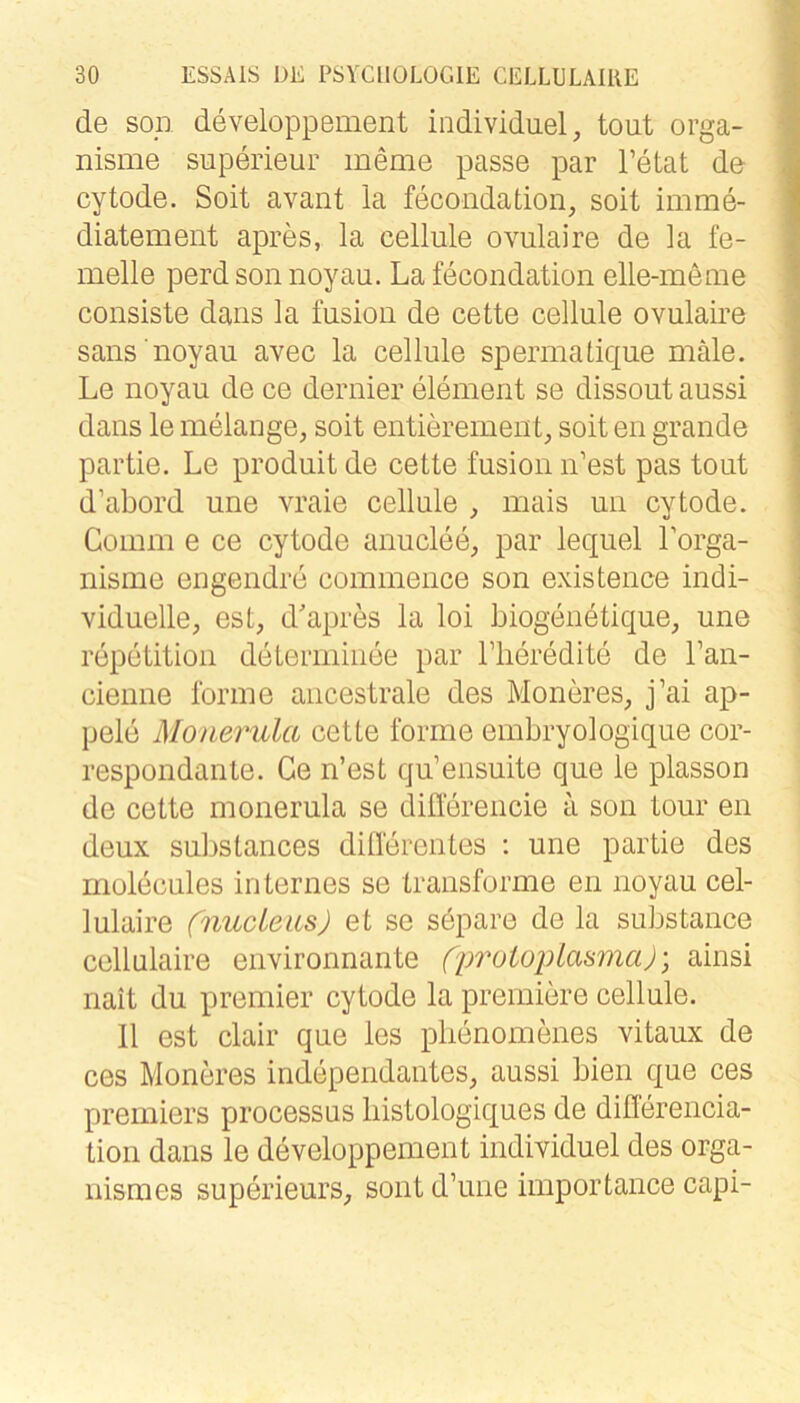 de soll developpement individuell tout orga- nisme superieur menie passe par Tetat de cytode. Soit avant la fecondation, soit imme- diatement apres, la cellule ovulaire de la fe- melle perd son noyau. Lafecondation elle-menie consiste dans la fusion de cette cellule ovulaire saus noyau avec la cellule spermatique male. Le noyau de ce dernier element se dissout aussi dans le melange, soit entierement, soit en grande partie. Le produit de cette fusion n’est pas tout d’abord une luaie cellule , mais un cytode. Goium e ce cytode anuclee, par lequel Lorga- nisme engendre cominence son existence indi- viduelle, est, d'apres la loi biogenetique, une repetition determinee par Tlieredite de Fan- cienne forme ancestrale des Moneres, j’ai ap- pele Monerula cette forme embryologique cor- respondante. Ge n’est qu’ensuite que le plasson de cette monerula se diÜerencie a son tour en deux substances dillerentes ; une partie des rnolecules internes se transforme en noyau cel- lulaire (nucleits) et se söpare de la substance cellulaire environnante (prutoplasmaj', ainsi nait du premier cytode la prerniere cellule. 11 est clair que les plienomenes vitaux de ces Moneres independantes, aussi bien que ces Premiers processus liistologiques de differencia- tion dans le developpement individuel des orga- nismes superieurs, sont d’une importance capi-