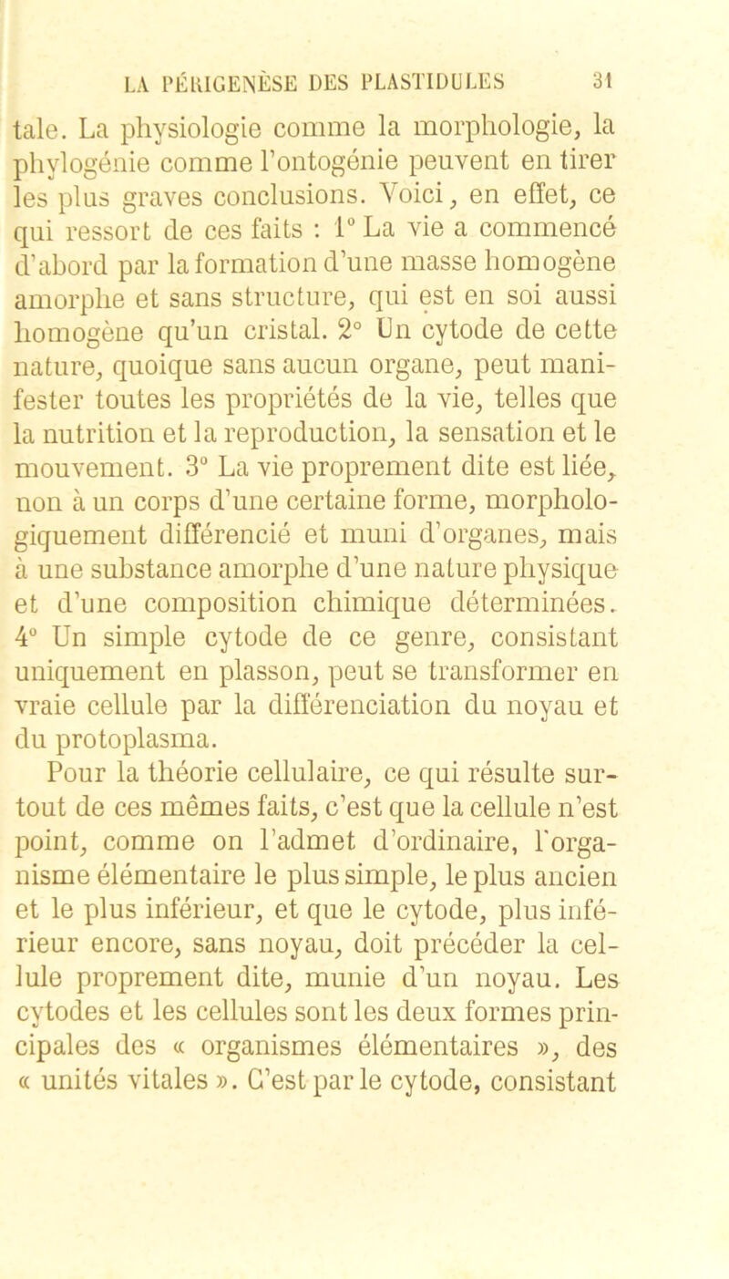 tale. La pliysiologie comme la morphologie, la phylogenie comme Tontogenie peuvent en tirer les plus graves conclusions. \oici^ en effet, ce qui ressort de ces faits ; T La vie a commence d’abord par laformation d’une masse homogene amorphe et sans structure, qui est en soi aussi homogene qu’un cristal. 2° Ln cytode de cette nature, quoique sans aucun Organe, peut mani- fester toutes les proprietes de la vie, telles que la nutrition et la reproduction, la Sensation et le mouA-ement. 3“ La vie proprement dite est liee, non ä un corps d’une certaine forme, morpholo- giquement dillerencie et muni d’organes, mais ä une substance amorphe d’une nature physique et d’une composition chimique determinees. 4® Un simple cytode de ce genre, consistant uniquement en plasson, peut se transformer en vraie cellule par la diöerenciation du noyau et du Protoplasma. Pour la theorie cellulaire, ce qui resulte sur- tout de ces memes faits, c’est que la cellule n’est point, comme on l’admet d’ordinaire, l'orga- nisme elementaire le plus simple, le plus ancien et le plus inferieur, et que le cytode, plus infe- rieur encore, sans noyau, doit preceder la cel- lule proprement dite, munie d’un noyau. Les cytodes et les cellules sont les deux formes prin- cipales des « organismes elementaires », des (^ unites vitales ». G’estparle cytode, consistant