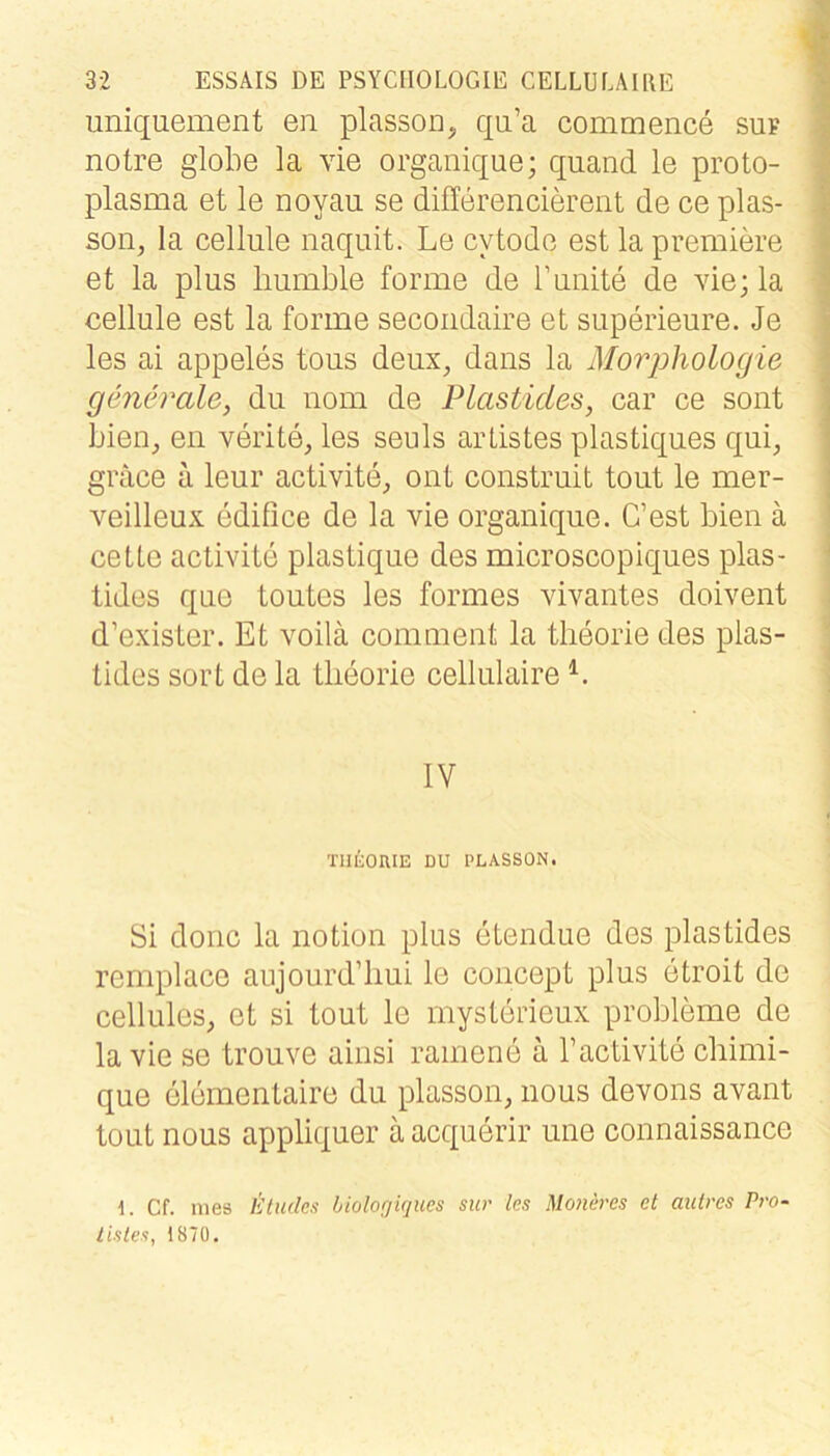 uniquement en plasson, qu’a commence suf notre globe la vie organique; quand le proto- plasma et le noyau se differencierent de ce plas- son, la cellule naqiiit. Le cytode est la premiere et la plus liumble forme de l’unite de vie; la cellule est la forme secoiidaire et superieure. Je les ai appeles tous deux, daiis la Morphologie generale, du uom de Plasticles, car ce sont bien, en verite, les seuls arListes plastiques qui, grace ä leur activite, ont construit tout le mer- veilleux edifice de la vie organique. C’est bien ä celLe activite plastique des microscopiques plas- tides que toutes les formes vivantes doivent d’exister. Et voilä comment la tlieorie des pias- tides sort de la tlieorie cellulaire < V I % i IV TIltOIUE DU PLASSON. Si donc la notion plus etendue des plastides remplace aujourd’liui le concept plus etroit de cellules, et si tout le mysterieux probleme de la vie se trouve ainsi ramene ä Tactivite chimi- que elementaire du plasson, iious devons avant tout nous appliquer ä acquerir une connaissance 1. Cf. mes litudes liolorjiqucs sur les Moneres et aiitres Pro- tisles, 187Ü. t'