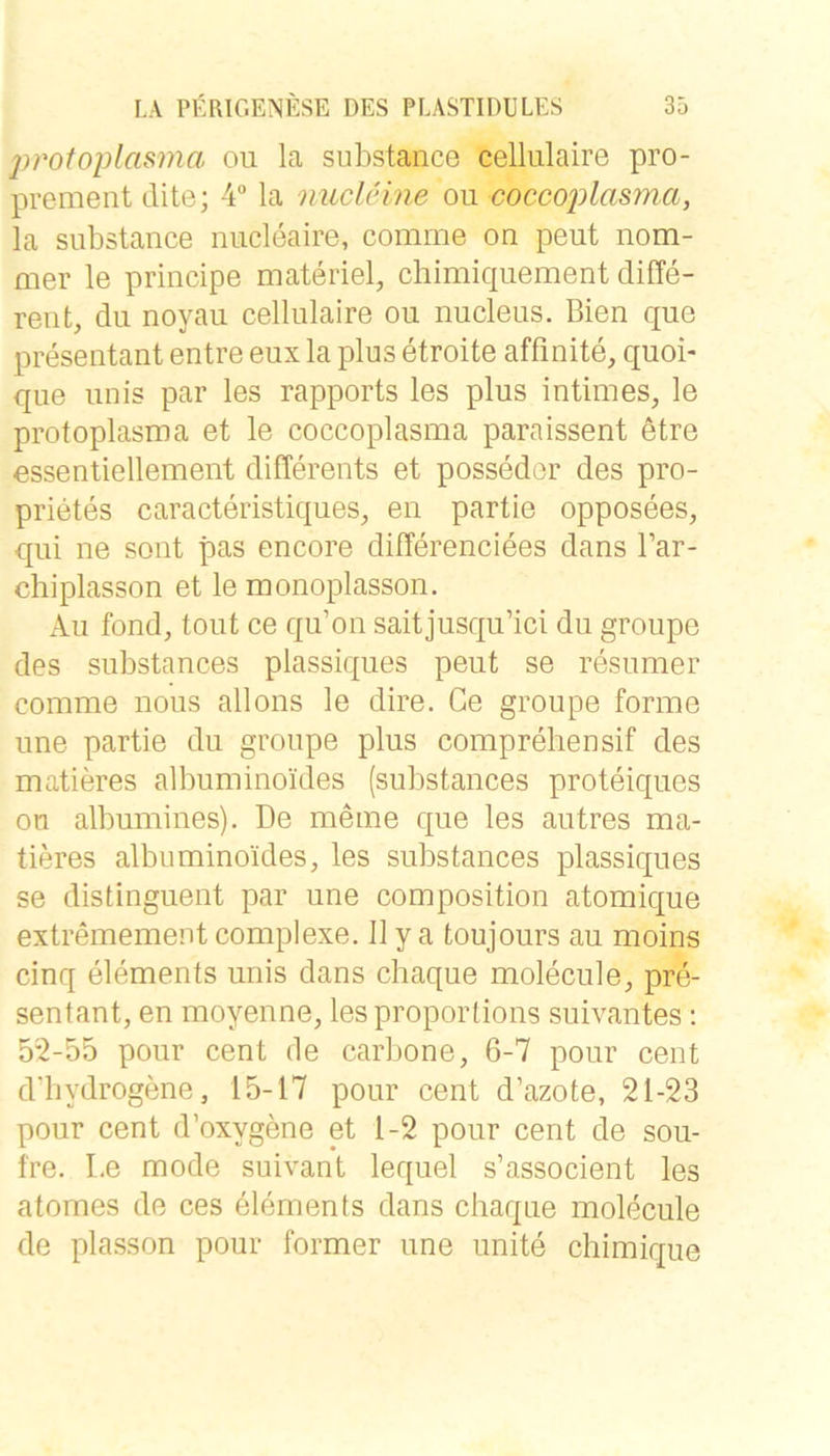 proto})lasma oii la substance celliilaire pro- prement dite; 4“ la micleme ou coccoj)lasma, la substance niicleaire, comrne on peut nom- mer le principe materiel, chimiquement diffe- rent, du noyau cellulaire ou nucleus. Bien que presentant entre eux la plus etroite affinite, quoi- que Ullis par les rapports les plus intimes, le Protoplasma et le coccoplasma paraissent etre essentiellement differents et posseder des pro- prietes caracteristiques, en partie opposees, qui ne sont pas encore differenciees dans l’ar- chiplasson et le monoplasson. Au fond, tont ce qu’on saitjusqu’ici du groupe des substances plassiques peut se resumer comme nous allons le dire. Ce groupe forme une partie du groupe plus compreliensif des matieres albuminoides (substances proteiques on albumines). De meine que les autres ma- tieres albuminoides, les substances plassiques se distinguent par une composition atomique extremement complexe. II y a toujours au moins cinq elements unis dans chaque molecule, pre- sentant, en moyenne, lesproporlions suivantes; 52-55 pour cent de carbone, 6-7 pour cent d'bydrogene, 15-17 pour cent d’azote, 21-23 pour Cent d’oxygene et 1-2 pour cent de sou- fre. Le mode suivant lequel s’associent les atomes de ces elements dans chaque molecule de plasson pour former une unite chimique